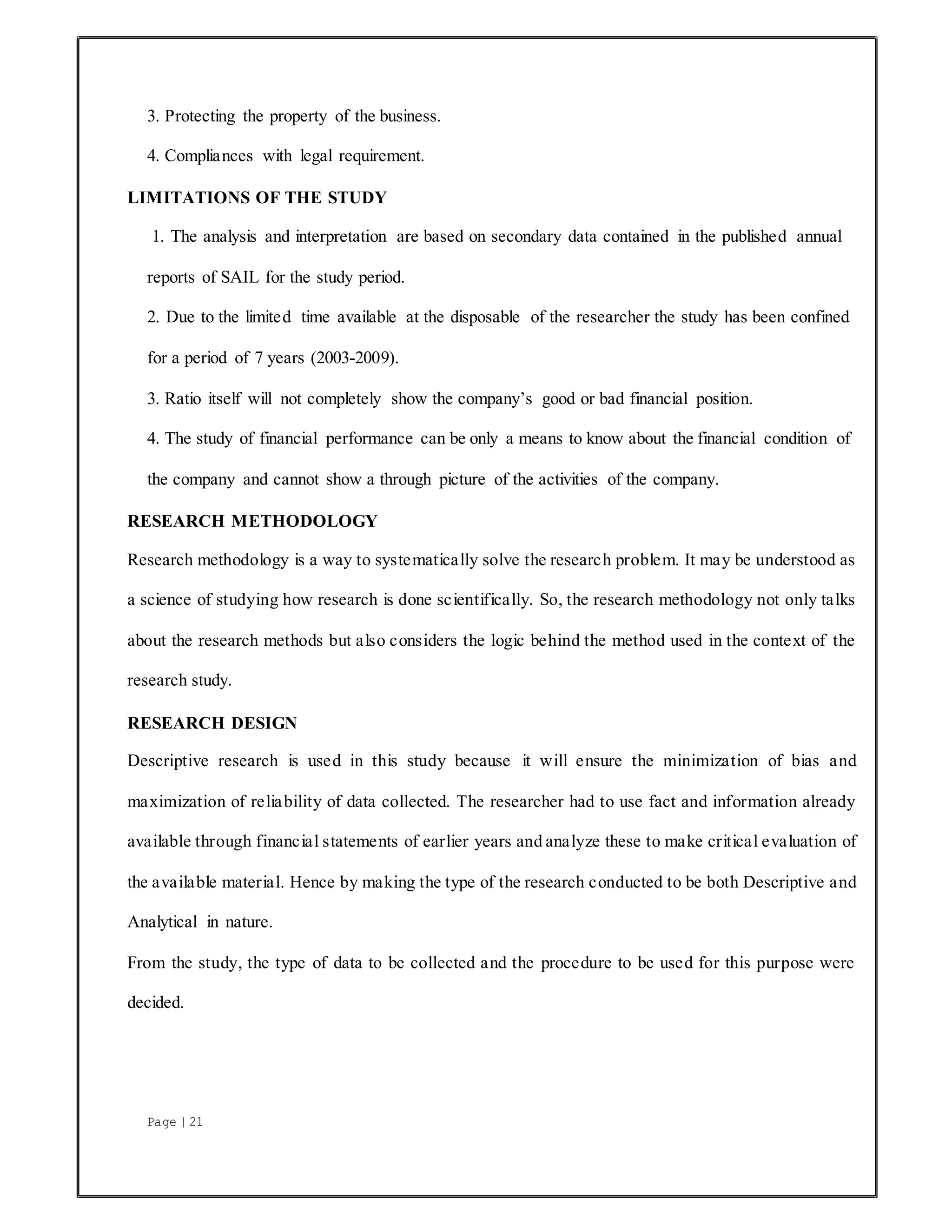 Page | 21
3. Protecting the property of the business.
4. Compliances with legal requirement.
LIMITATIONS OF THE STUDY
1. The analysis and interpretation are based on secondary data contained in the published annual
reports of SAIL for the study period.
2. Due to the limited time available at the disposable of the researcher the study has been confined
for a period of 7 years (2003-2009).
3. Ratio itself will not completely show the company’s good or bad financial position.
4. The study of financial performance can be only a means to know about the financial condition of
the company and cannot show a through picture of the activities of the company.
RESEARCH METHODOLOGY
Research methodology is a way to systematically solve the research problem. It may be understood as
a science of studying how research is done scientifically. So, the research methodology not only talks
about the research methods but also considers the logic behind the method used in the context of the
research study.
RESEARCH DESIGN
Descriptive research is used in this study because it will ensure the minimization of bias and
maximization of reliability of data collected. The researcher had to use fact and information already
available through financial statements of earlier years and analyze these to make critical evaluation of
the available material. Hence by making the type of the research conducted to be both Descriptive and
Analytical in nature.
From the study, the type of data to be collected and the procedure to be used for this purpose were
decided.
 