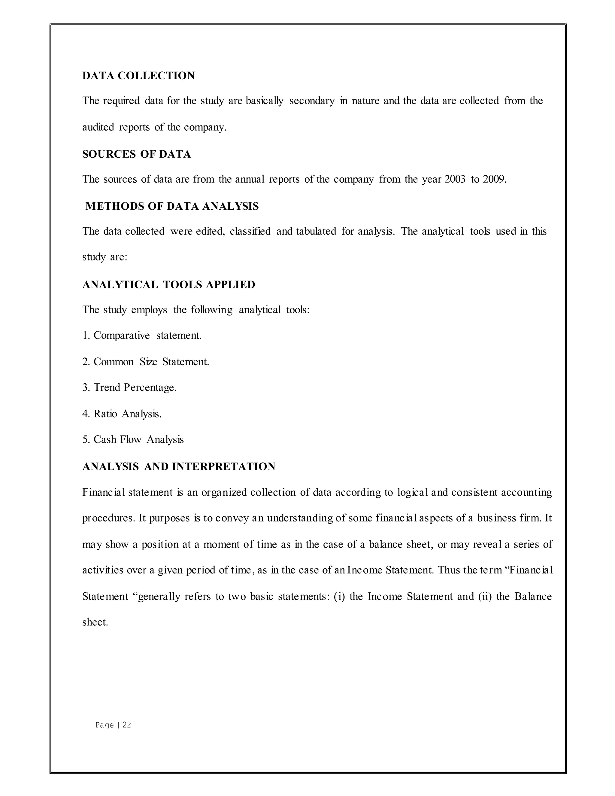 Page | 22
DATA COLLECTION
The required data for the study are basically secondary in nature and the data are collected from the
audited reports of the company.
SOURCES OF DATA
The sources of data are from the annual reports of the company from the year 2003 to 2009.
METHODS OF DATA ANALYSIS
The data collected were edited, classified and tabulated for analysis. The analytical tools used in this
study are:
ANALYTICAL TOOLS APPLIED
The study employs the following analytical tools:
1. Comparative statement.
2. Common Size Statement.
3. Trend Percentage.
4. Ratio Analysis.
5. Cash Flow Analysis
ANALYSIS AND INTERPRETATION
Financial statement is an organized collection of data according to logical and consistent accounting
procedures. It purposes is to convey an understanding of some financial aspects of a business firm. It
may show a position at a moment of time as in the case of a balance sheet, or may reveal a series of
activities over a given period of time, as in the case of an Income Statement. Thus the term “Financial
Statement “generally refers to two basic statements: (i) the Income Statement and (ii) the Balance
sheet.
 