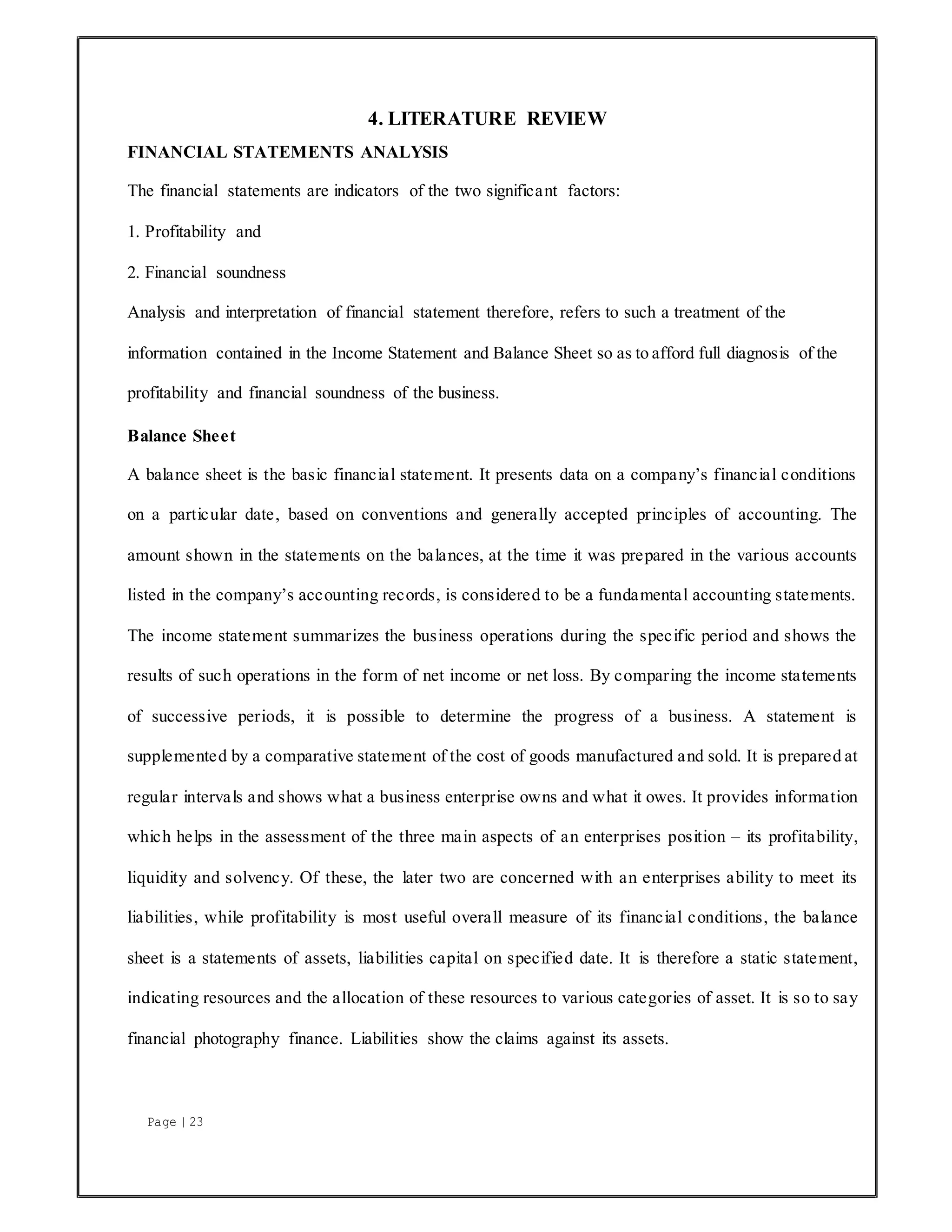 Page | 23
4. LITERATURE REVIEW
FINANCIAL STATEMENTS ANALYSIS
The financial statements are indicators of the two significant factors:
1. Profitability and
2. Financial soundness
Analysis and interpretation of financial statement therefore, refers to such a treatment of the
information contained in the Income Statement and Balance Sheet so as to afford full diagnosis of the
profitability and financial soundness of the business.
Balance Sheet
A balance sheet is the basic financial statement. It presents data on a company’s financial conditions
on a particular date, based on conventions and generally accepted principles of accounting. The
amount shown in the statements on the balances, at the time it was prepared in the various accounts
listed in the company’s accounting records, is considered to be a fundamental accounting statements.
The income statement summarizes the business operations during the specific period and shows the
results of such operations in the form of net income or net loss. By comparing the income statements
of successive periods, it is possible to determine the progress of a business. A statement is
supplemented by a comparative statement of the cost of goods manufactured and sold. It is prepared at
regular intervals and shows what a business enterprise owns and what it owes. It provides information
which helps in the assessment of the three main aspects of an enterprises position – its profitability,
liquidity and solvency. Of these, the later two are concerned with an enterprises ability to meet its
liabilities, while profitability is most useful overall measure of its financial conditions, the balance
sheet is a statements of assets, liabilities capital on specified date. It is therefore a static statement,
indicating resources and the allocation of these resources to various categories of asset. It is so to say
financial photography finance. Liabilities show the claims against its assets.
 