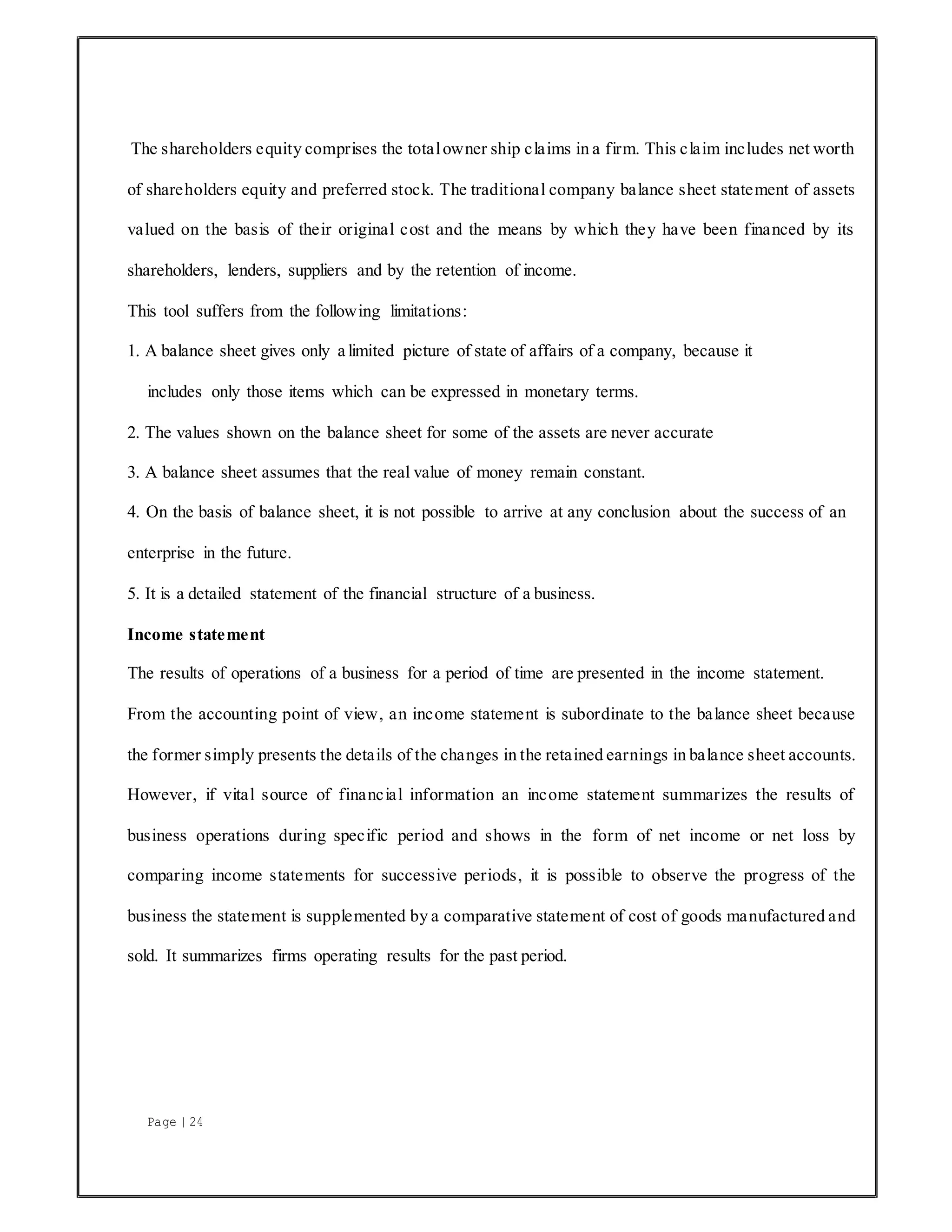 Page | 24
The shareholders equity comprises the totalowner ship claims in a firm. This claim includes net worth
of shareholders equity and preferred stock. The traditional company balance sheet statement of assets
valued on the basis of their original cost and the means by which they have been financed by its
shareholders, lenders, suppliers and by the retention of income.
This tool suffers from the following limitations:
1. A balance sheet gives only a limited picture of state of affairs of a company, because it
includes only those items which can be expressed in monetary terms.
2. The values shown on the balance sheet for some of the assets are never accurate
3. A balance sheet assumes that the real value of money remain constant.
4. On the basis of balance sheet, it is not possible to arrive at any conclusion about the success of an
enterprise in the future.
5. It is a detailed statement of the financial structure of a business.
Income statement
The results of operations of a business for a period of time are presented in the income statement.
From the accounting point of view, an income statement is subordinate to the balance sheet because
the former simply presents the details of the changes in the retained earnings in balance sheet accounts.
However, if vital source of financial information an income statement summarizes the results of
business operations during specific period and shows in the form of net income or net loss by
comparing income statements for successive periods, it is possible to observe the progress of the
business the statement is supplemented by a comparative statement of cost of goods manufactured and
sold. It summarizes firms operating results for the past period.
 
