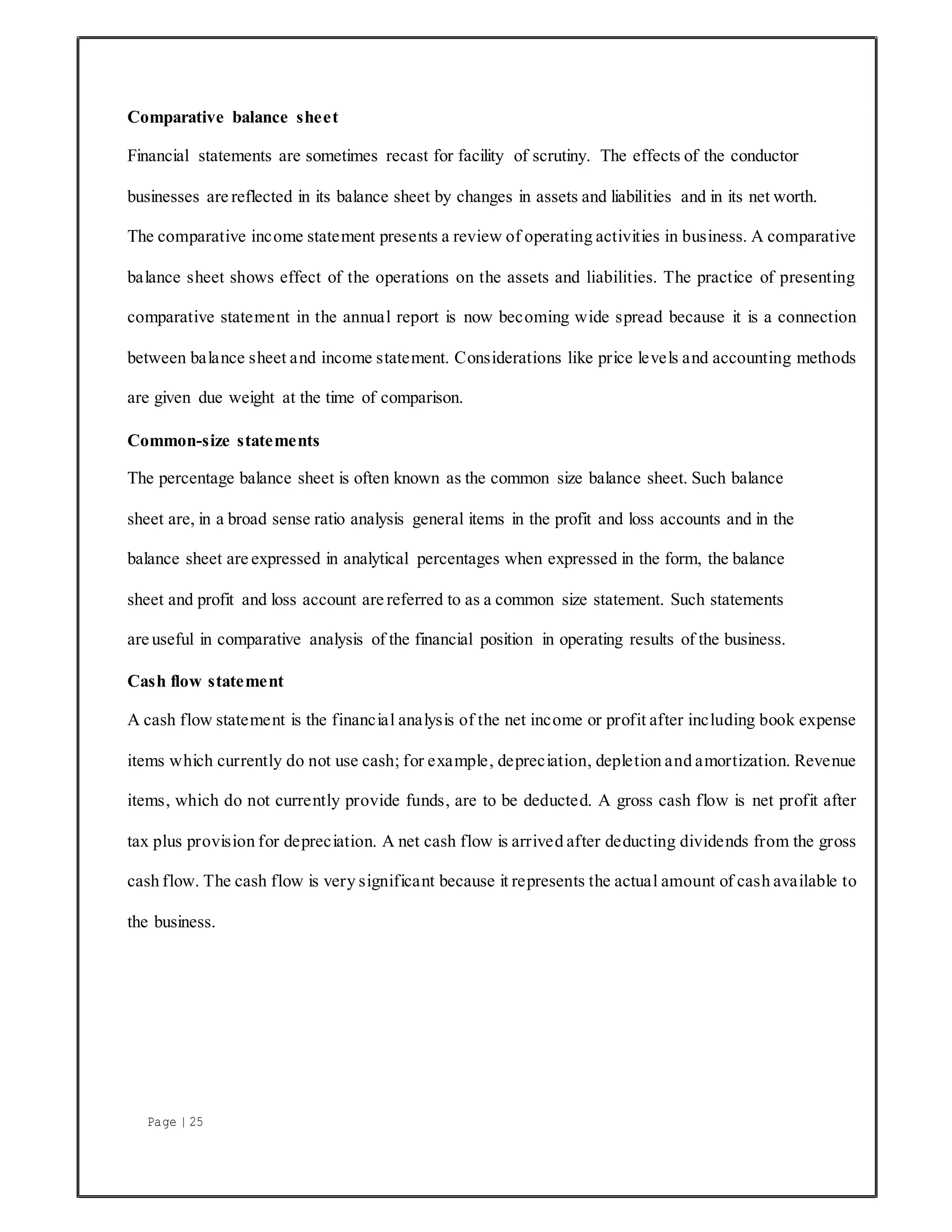 Page | 25
Comparative balance sheet
Financial statements are sometimes recast for facility of scrutiny. The effects of the conductor
businesses are reflected in its balance sheet by changes in assets and liabilities and in its net worth.
The comparative income statement presents a review of operating activities in business. A comparative
balance sheet shows effect of the operations on the assets and liabilities. The practice of presenting
comparative statement in the annual report is now becoming wide spread because it is a connection
between balance sheet and income statement. Considerations like price levels and accounting methods
are given due weight at the time of comparison.
Common-size statements
The percentage balance sheet is often known as the common size balance sheet. Such balance
sheet are, in a broad sense ratio analysis general items in the profit and loss accounts and in the
balance sheet are expressed in analytical percentages when expressed in the form, the balance
sheet and profit and loss account are referred to as a common size statement. Such statements
are useful in comparative analysis of the financial position in operating results of the business.
Cash flow statement
A cash flow statement is the financial analysis of the net income or profit after including book expense
items which currently do not use cash; for example, depreciation, depletion and amortization. Revenue
items, which do not currently provide funds, are to be deducted. A gross cash flow is net profit after
tax plus provision for depreciation. A net cash flow is arrived after deducting dividends from the gross
cash flow. The cash flow is very significant because it represents the actual amount of cash available to
the business.
 