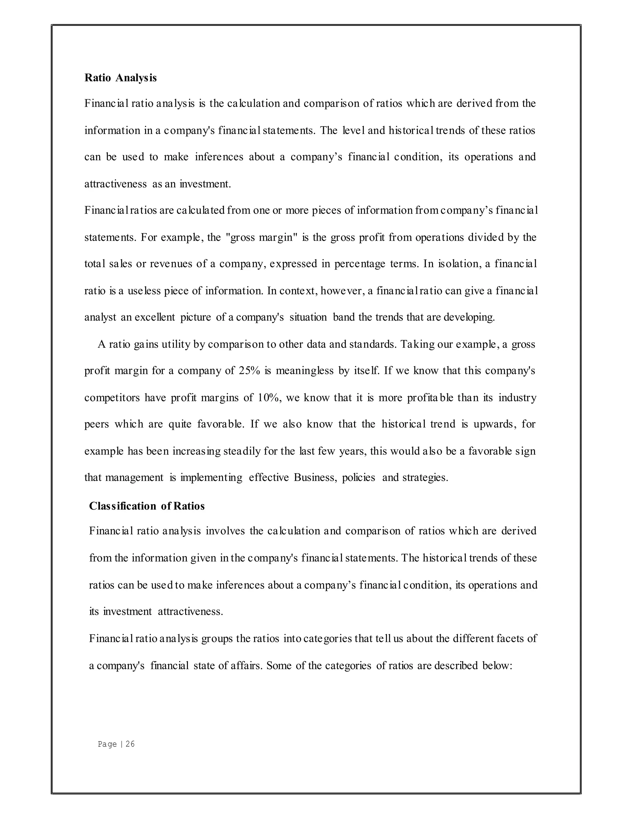 Page | 26
Ratio Analysis
Financial ratio analysis is the calculation and comparison of ratios which are derived from the
information in a company's financial statements. The level and historical trends of these ratios
can be used to make inferences about a company’s financial condition, its operations and
attractiveness as an investment.
Financialratios are calculated from one or more pieces of information from company’s financial
statements. For example, the "gross margin" is the gross profit from operations divided by the
total sales or revenues of a company, expressed in percentage terms. In isolation, a financial
ratio is a useless piece of information. In context, however, a financialratio can give a financial
analyst an excellent picture of a company's situation band the trends that are developing.
A ratio gains utility by comparison to other data and standards. Taking our example, a gross
profit margin for a company of 25% is meaningless by itself. If we know that this company's
competitors have profit margins of 10%, we know that it is more profita ble than its industry
peers which are quite favorable. If we also know that the historical trend is upwards, for
example has been increasing steadily for the last few years, this would also be a favorable sign
that management is implementing effective Business, policies and strategies.
Classification of Ratios
Financial ratio analysis involves the calculation and comparison of ratios which are derived
from the information given in the company's financial statements. The historical trends of these
ratios can be used to make inferences about a company’s financial condition, its operations and
its investment attractiveness.
Financial ratio analysis groups the ratios into categories that tell us about the different facets of
a company's financial state of affairs. Some of the categories of ratios are described below:
 