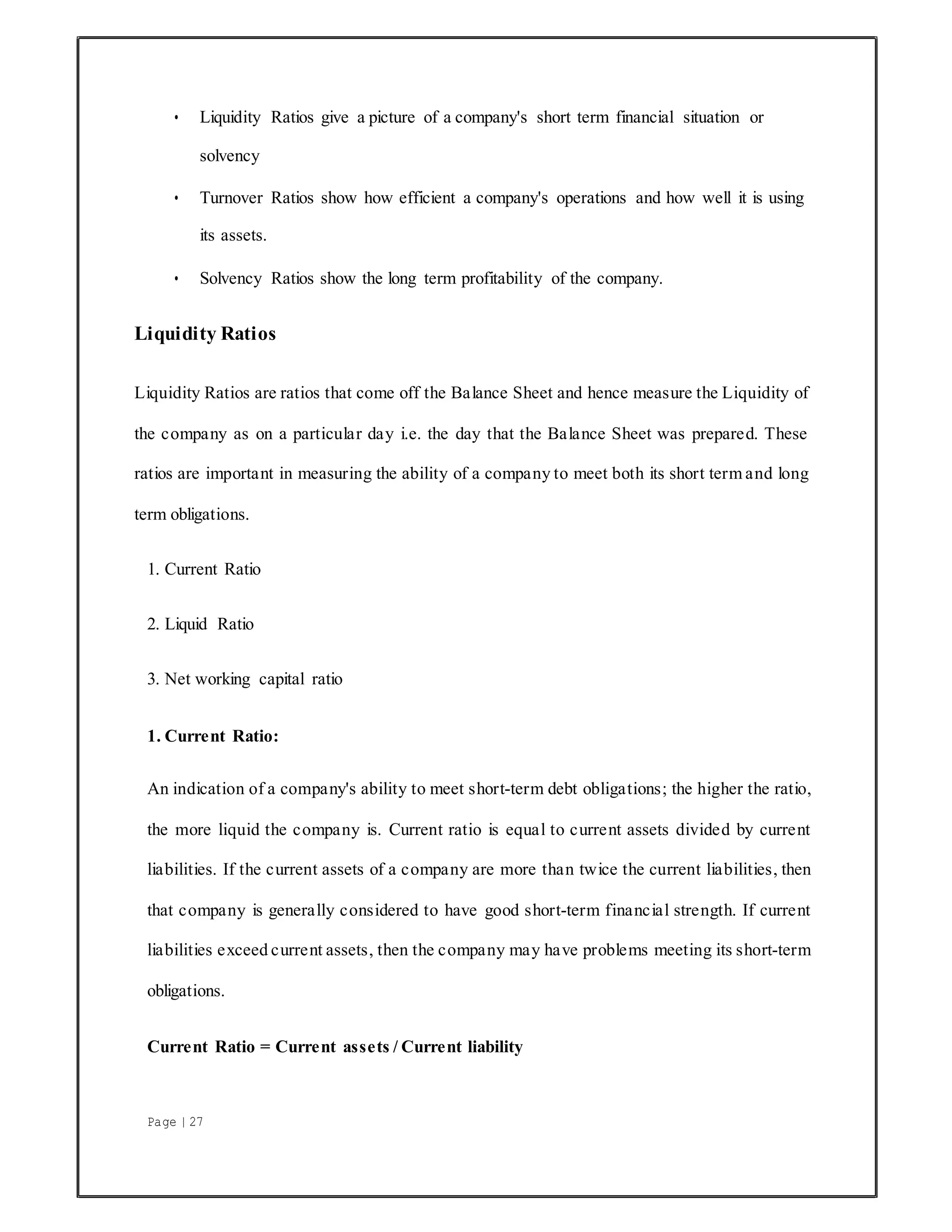 Page | 27
• Liquidity Ratios give a picture of a company's short term financial situation or
solvency
• Turnover Ratios show how efficient a company's operations and how well it is using
its assets.
• Solvency Ratios show the long term profitability of the company.
Liquidity Ratios
Liquidity Ratios are ratios that come off the Balance Sheet and hence measure the Liquidity of
the company as on a particular day i.e. the day that the Balance Sheet was prepared. These
ratios are important in measuring the ability of a company to meet both its short term and long
term obligations.
1. Current Ratio
2. Liquid Ratio
3. Net working capital ratio
1. Current Ratio:
An indication of a company's ability to meet short-term debt obligations; the higher the ratio,
the more liquid the company is. Current ratio is equal to current assets divided by current
liabilities. If the current assets of a company are more than twice the current liabilities, then
that company is generally considered to have good short-term financial strength. If current
liabilities exceed current assets, then the company may have problems meeting its short-term
obligations.
Current Ratio = Current assets / Current liability
 