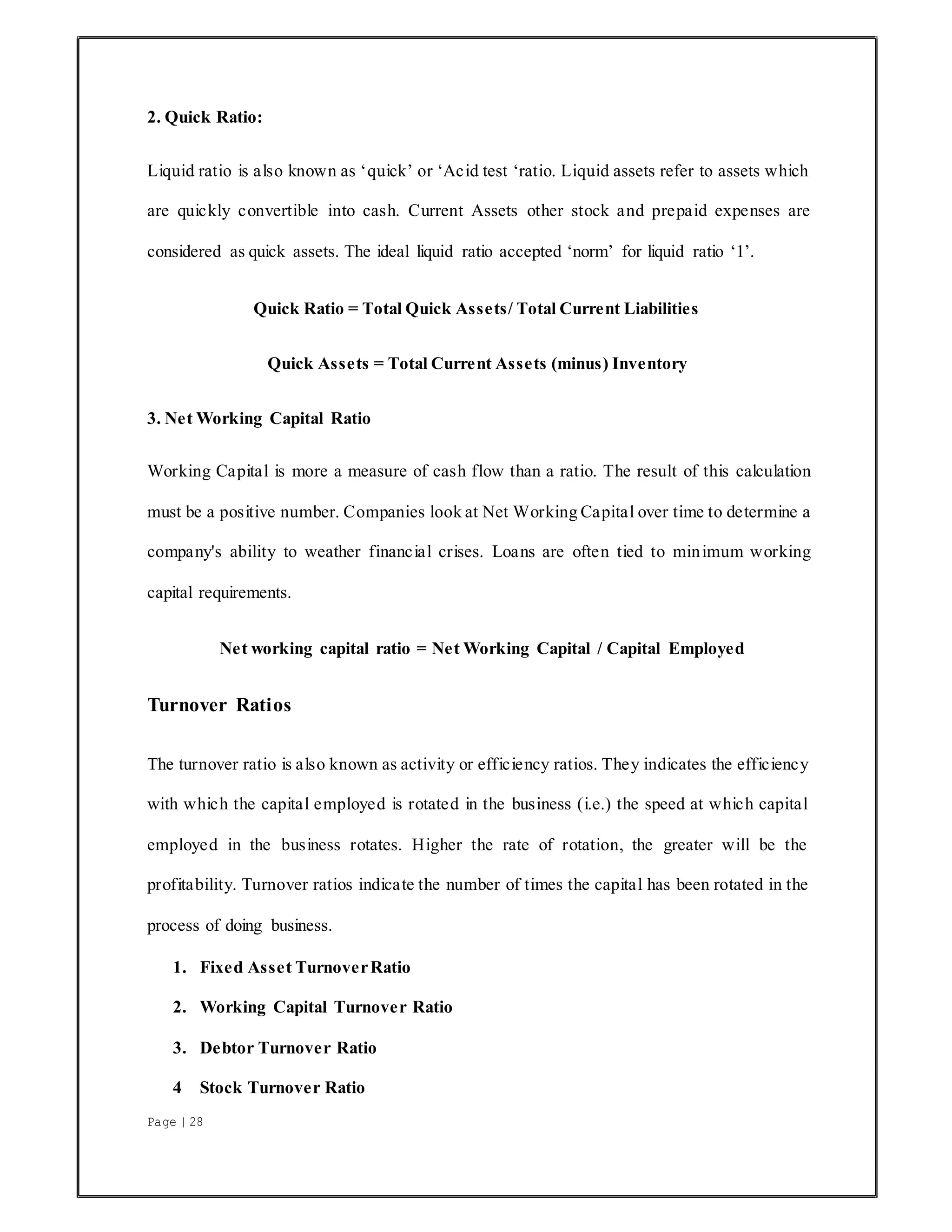 Page | 28
2. Quick Ratio:
Liquid ratio is also known as ‘quick’ or ‘Acid test ‘ratio. Liquid assets refer to assets which
are quickly convertible into cash. Current Assets other stock and prepaid expenses are
considered as quick assets. The ideal liquid ratio accepted ‘norm’ for liquid ratio ‘1’.
Quick Ratio = Total Quick Assets/ Total Current Liabilities
Quick Assets = Total Current Assets (minus) Inventory
3. Net Working Capital Ratio
Working Capital is more a measure of cash flow than a ratio. The result of this calculation
must be a positive number. Companies look at Net Working Capital over time to determine a
company's ability to weather financial crises. Loans are often tied to minimum working
capital requirements.
Net working capital ratio = Net Working Capital / Capital Employed
Turnover Ratios
The turnover ratio is also known as activity or efficiency ratios. They indicates the efficiency
with which the capital employed is rotated in the business (i.e.) the speed at which capital
employed in the business rotates. Higher the rate of rotation, the greater will be the
profitability. Turnover ratios indicate the number of times the capital has been rotated in the
process of doing business.
1. Fixed Asset TurnoverRatio
2. Working Capital Turnover Ratio
3. Debtor Turnover Ratio
4 Stock Turnover Ratio
 