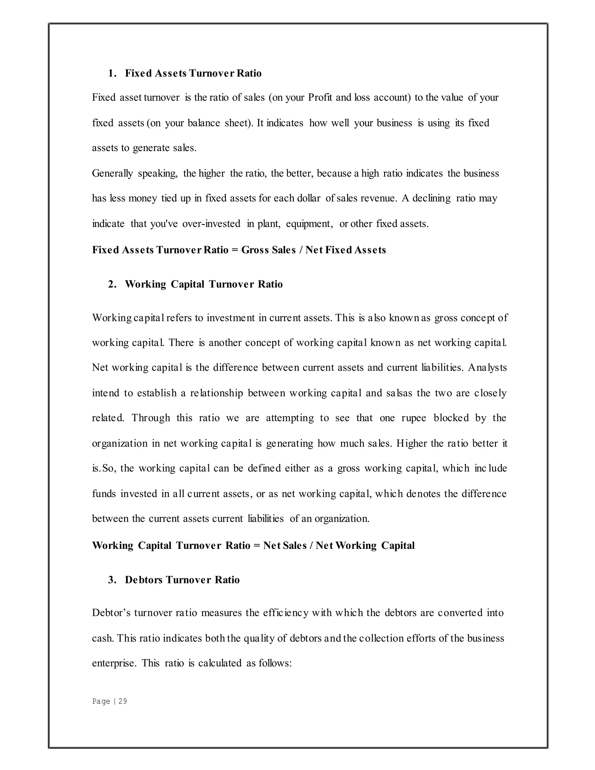 Page | 29
1. Fixed Assets Turnover Ratio
Fixed asset turnover is the ratio of sales (on your Profit and loss account) to the value of your
fixed assets (on your balance sheet). It indicates how well your business is using its fixed
assets to generate sales.
Generally speaking, the higher the ratio, the better, because a high ratio indicates the business
has less money tied up in fixed assets for each dollar of sales revenue. A declining ratio may
indicate that you've over-invested in plant, equipment, or other fixed assets.
Fixed Assets Turnover Ratio = Gross Sales / Net Fixed Assets
2. Working Capital Turnover Ratio
Working capital refers to investment in current assets. This is also known as gross concept of
working capital. There is another concept of working capital known as net working capital.
Net working capital is the difference between current assets and current liabilities. Analysts
intend to establish a relationship between working capital and salsas the two are closely
related. Through this ratio we are attempting to see that one rupee blocked by the
organization in net working capital is generating how much sales. Higher the ratio better it
is.So, the working capital can be defined either as a gross working capital, which inc lude
funds invested in all current assets, or as net working capital, which denotes the difference
between the current assets current liabilities of an organization.
Working Capital Turnover Ratio = Net Sales / Net Working Capital
3. Debtors Turnover Ratio
Debtor’s turnover ratio measures the efficiency with which the debtors are converted into
cash. This ratio indicates both the quality of debtors and the collection efforts of the business
enterprise. This ratio is calculated as follows:
 
