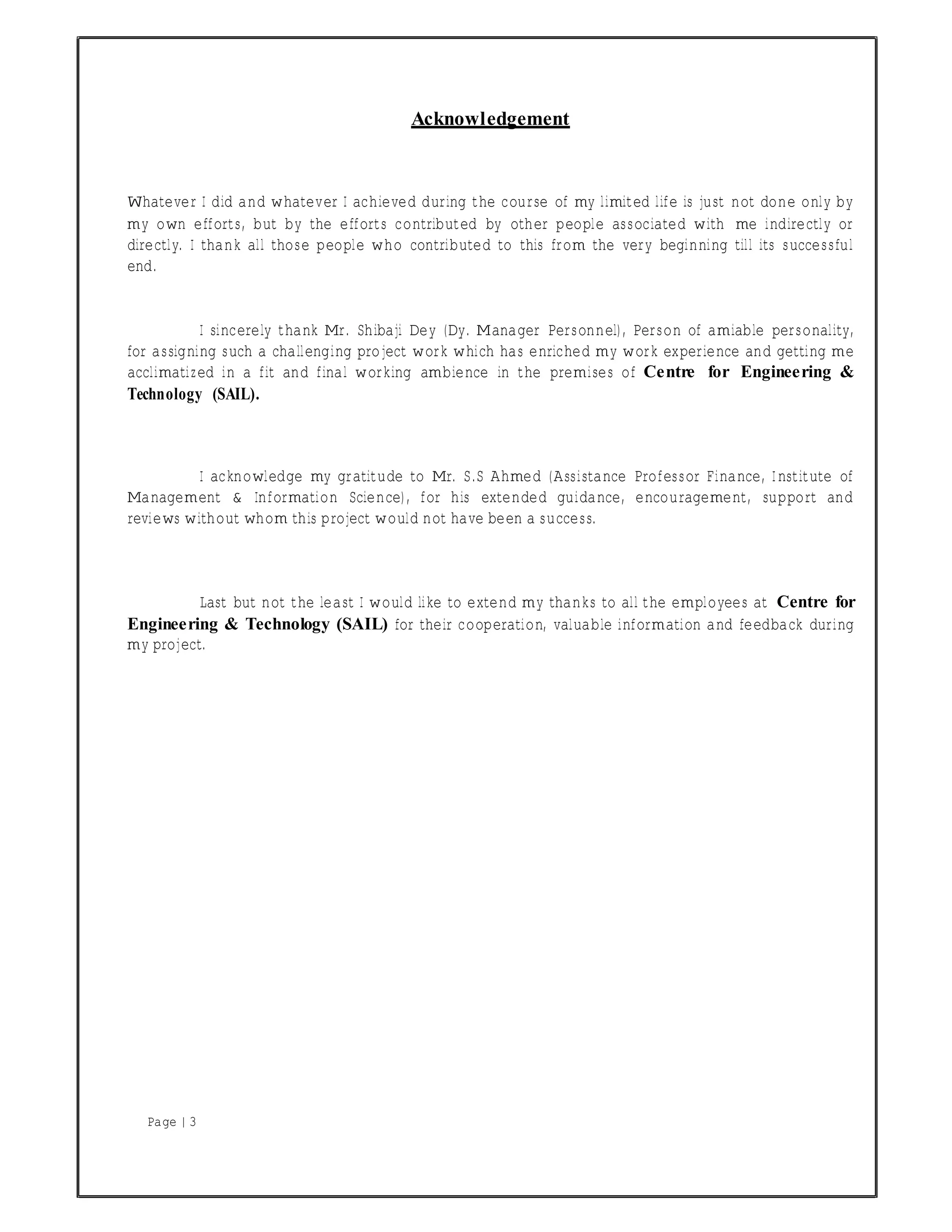 Page | 3
Acknowledgement
Whatever I did and whatever I achieved during the course of my limited life is just not done only by
my own efforts, but by the efforts contributed by other people associated with me indirectly or
directly. I thank all those people who contributed to this from the very beginning till its successful
end.
I sincerely thank Mr. Shibaji Dey (Dy. Manager Personnel), Person of amiable personality,
for assigning such a challenging project work which has enriched my work experience and getting me
acclimatized in a fit and final working ambience in the premises of Centre for Engineering &
Technology (SAIL).
I acknowledge my gratitude to Mr. S.S Ahmed (Assistance Professor Finance, Institute of
Management & Information Science), for his extended guidance, encouragement, support and
reviews without whom this project would not have been a success.
Last but not the least I would like to extend my thanks to all the employees at Centre for
Engineering & Technology (SAIL) for their cooperation, valuable information and feedback during
my project.
 