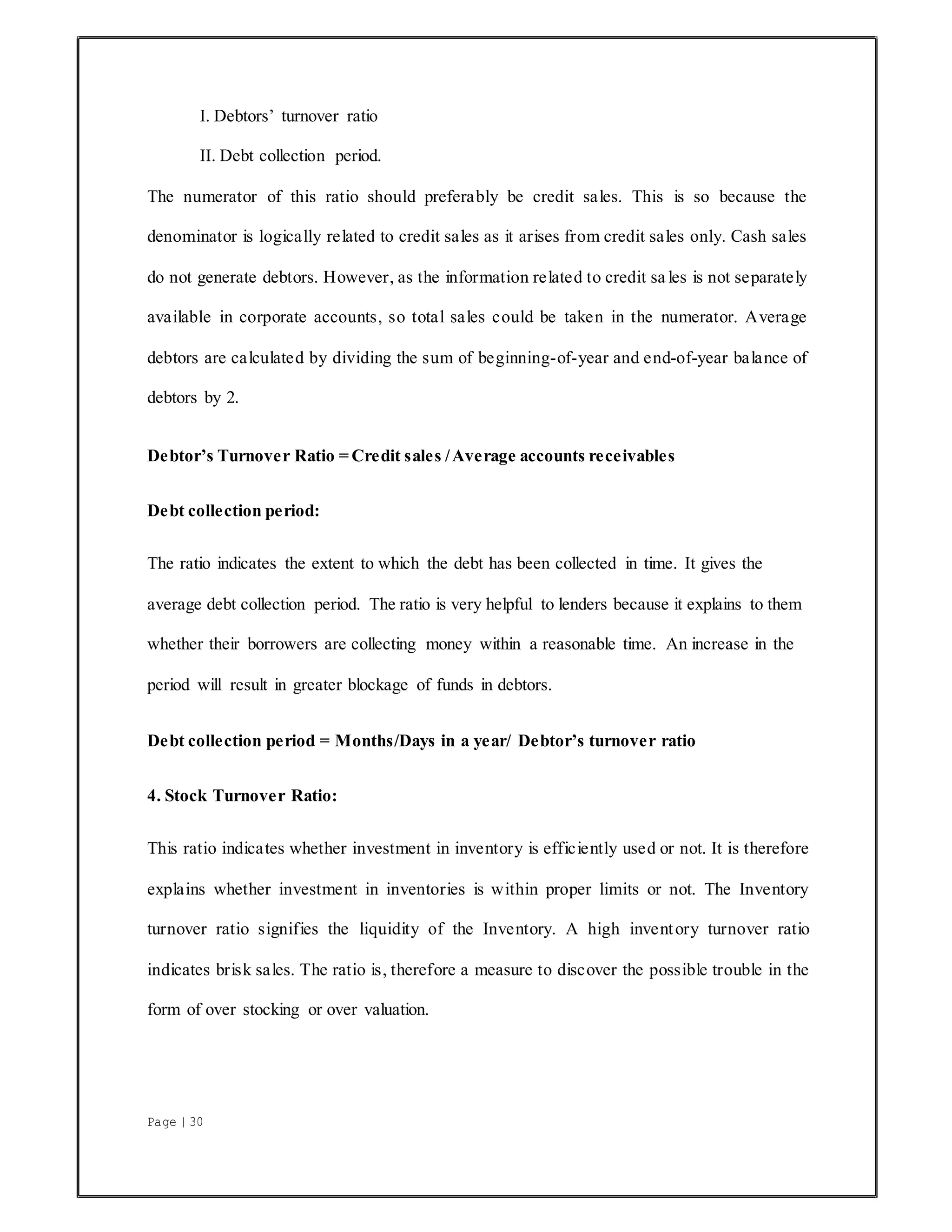 Page | 30
I. Debtors’ turnover ratio
II. Debt collection period.
The numerator of this ratio should preferably be credit sales. This is so because the
denominator is logically related to credit sales as it arises from credit sales only. Cash sales
do not generate debtors. However, as the information related to credit sa les is not separately
available in corporate accounts, so total sales could be taken in the numerator. Average
debtors are calculated by dividing the sum of beginning-of-year and end-of-year balance of
debtors by 2.
Debtor’s Turnover Ratio = Credit sales /Average accounts receivables
Debt collection period:
The ratio indicates the extent to which the debt has been collected in time. It gives the
average debt collection period. The ratio is very helpful to lenders because it explains to them
whether their borrowers are collecting money within a reasonable time. An increase in the
period will result in greater blockage of funds in debtors.
Debt collection period = Months/Days in a year/ Debtor’s turnover ratio
4. Stock Turnover Ratio:
This ratio indicates whether investment in inventory is efficiently used or not. It is therefore
explains whether investment in inventories is within proper limits or not. The Inventory
turnover ratio signifies the liquidity of the Inventory. A high inventory turnover ratio
indicates brisk sales. The ratio is, therefore a measure to discover the possible trouble in the
form of over stocking or over valuation.
 