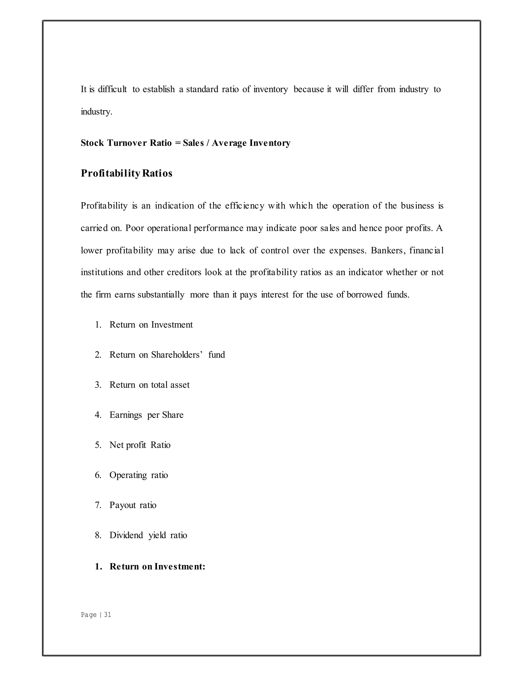 Page | 31
It is difficult to establish a standard ratio of inventory because it will differ from industry to
industry.
Stock Turnover Ratio = Sales / Average Inventory
ProfitabilityRatios
Profitability is an indication of the efficiency with which the operation of the business is
carried on. Poor operational performance may indicate poor sales and hence poor profits. A
lower profitability may arise due to lack of control over the expenses. Bankers, financial
institutions and other creditors look at the profitability ratios as an indicator whether or not
the firm earns substantially more than it pays interest for the use of borrowed funds.
1. Return on Investment
2. Return on Shareholders’ fund
3. Return on total asset
4. Earnings per Share
5. Net profit Ratio
6. Operating ratio
7. Payout ratio
8. Dividend yield ratio
1. Return on Investment:
 