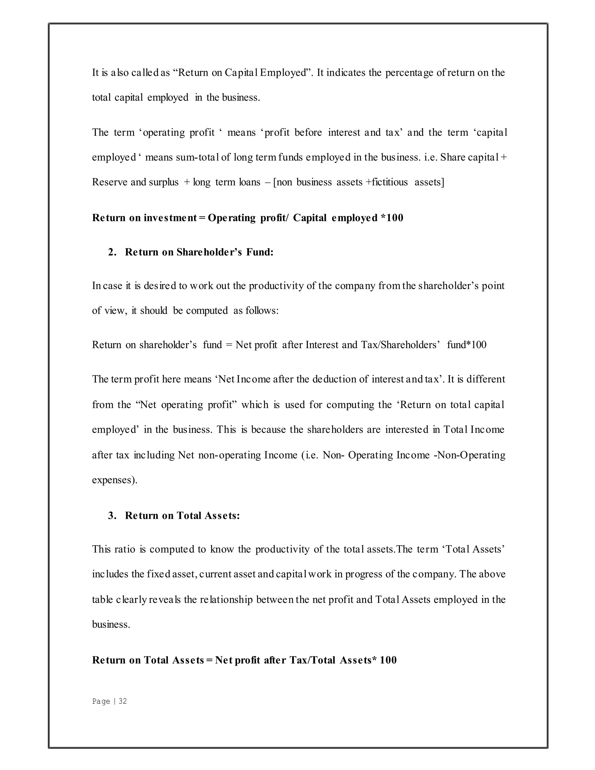 Page | 32
It is also called as “Return on Capital Employed”. It indicates the percentage of return on the
total capital employed in the business.
The term ‘operating profit ‘ means ‘profit before interest and tax’ and the term ‘capital
employed ‘ means sum-total of long term funds employed in the business. i.e. Share capital +
Reserve and surplus + long term loans – [non business assets +fictitious assets]
Return on investment = Operating profit/ Capital employed *100
2. Return on Shareholder’s Fund:
In case it is desired to work out the productivity of the company from the shareholder’s point
of view, it should be computed as follows:
Return on shareholder’s fund = Net profit after Interest and Tax/Shareholders’ fund*100
The term profit here means ‘Net Income after the deduction of interest and tax’. It is different
from the “Net operating profit” which is used for computing the ‘Return on total capital
employed’ in the business. This is because the shareholders are interested in Total Income
after tax including Net non-operating Income (i.e. Non- Operating Income -Non-Operating
expenses).
3. Return on Total Assets:
This ratio is computed to know the productivity of the total assets.The term ‘Total Assets’
includes the fixed asset, current asset and capitalwork in progress of the company. The above
table clearly reveals the relationship between the net profit and Total Assets employed in the
business.
Return on Total Assets = Net profit after Tax/Total Assets* 100
 