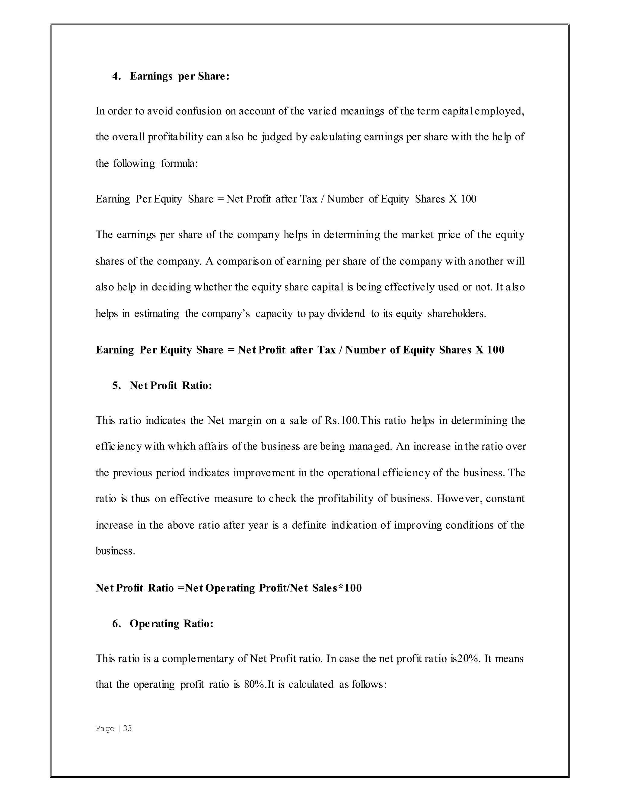 Page | 33
4. Earnings per Share:
In order to avoid confusion on account of the varied meanings of the term capitalemployed,
the overall profitability can also be judged by calculating earnings per share with the help of
the following formula:
Earning Per Equity Share = Net Profit after Tax / Number of Equity Shares X 100
The earnings per share of the company helps in determining the market price of the equity
shares of the company. A comparison of earning per share of the company with another will
also help in deciding whether the equity share capital is being effectively used or not. It also
helps in estimating the company’s capacity to pay dividend to its equity shareholders.
Earning Per Equity Share = Net Profit after Tax / Number of Equity Shares X 100
5. Net Profit Ratio:
This ratio indicates the Net margin on a sale of Rs.100.This ratio helps in determining the
efficiency with which affairs of the business are being managed. An increase in the ratio over
the previous period indicates improvement in the operational efficiency of the business. The
ratio is thus on effective measure to check the profitability of business. However, constant
increase in the above ratio after year is a definite indication of improving conditions of the
business.
Net Profit Ratio =Net Operating Profit/Net Sales*100
6. Operating Ratio:
This ratio is a complementary of Net Profit ratio. In case the net profit ratio is20%. It means
that the operating profit ratio is 80%.It is calculated as follows:
 