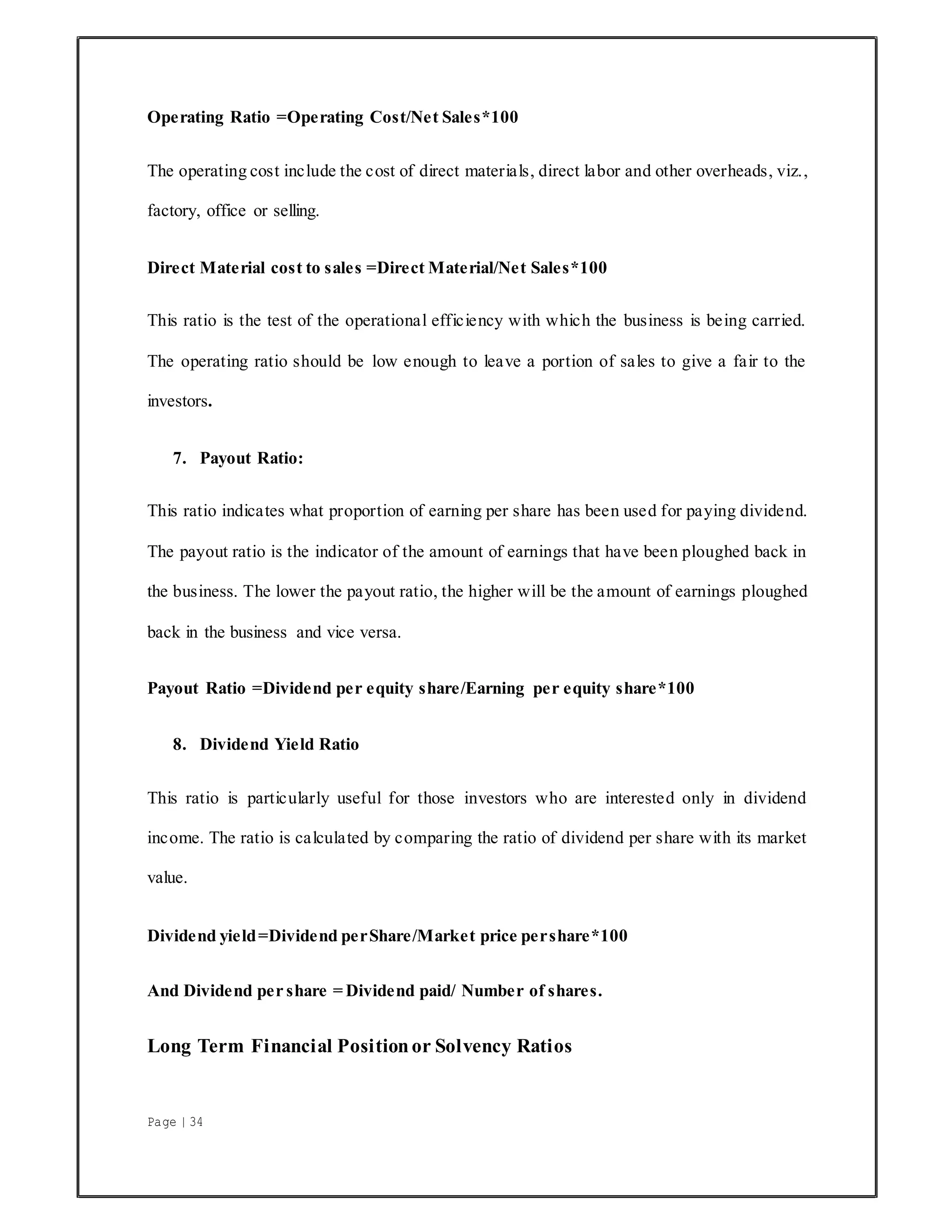 Page | 34
Operating Ratio =Operating Cost/Net Sales*100
The operating cost include the cost of direct materials, direct labor and other overheads, viz.,
factory, office or selling.
Direct Material cost to sales =Direct Material/Net Sales*100
This ratio is the test of the operational efficiency with which the business is being carried.
The operating ratio should be low enough to leave a portion of sales to give a fair to the
investors.
7. Payout Ratio:
This ratio indicates what proportion of earning per share has been used for paying dividend.
The payout ratio is the indicator of the amount of earnings that have been ploughed back in
the business. The lower the payout ratio, the higher will be the amount of earnings ploughed
back in the business and vice versa.
Payout Ratio =Dividend per equity share/Earning per equity share*100
8. Dividend Yield Ratio
This ratio is particularly useful for those investors who are interested only in dividend
income. The ratio is calculated by comparing the ratio of dividend per share with its market
value.
Dividend yield=Dividend perShare/Market price pershare*100
And Dividend per share = Dividend paid/ Number of shares.
Long Term Financial Positionor Solvency Ratios
 