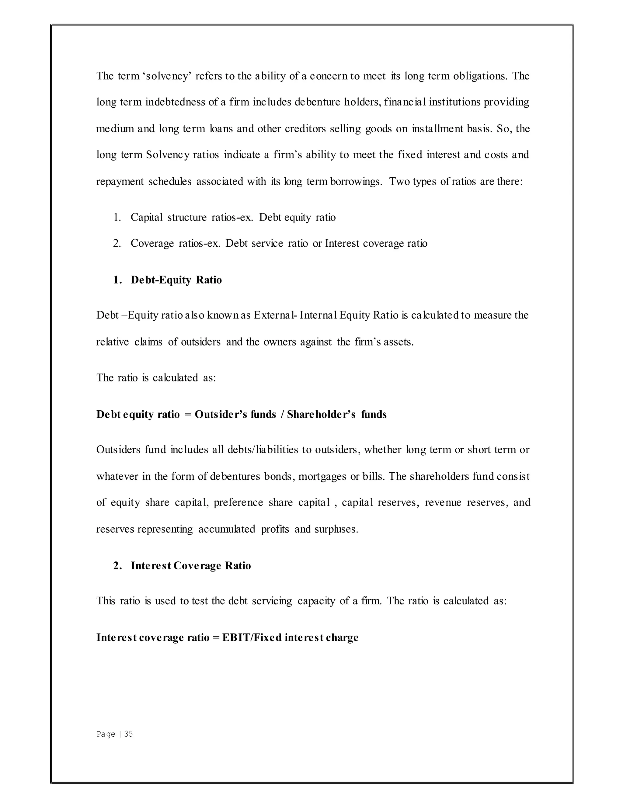 Page | 35
The term ‘solvency’ refers to the ability of a concern to meet its long term obligations. The
long term indebtedness of a firm includes debenture holders, financial institutions providing
medium and long term loans and other creditors selling goods on installment basis. So, the
long term Solvency ratios indicate a firm’s ability to meet the fixed interest and costs and
repayment schedules associated with its long term borrowings. Two types of ratios are there:
1. Capital structure ratios-ex. Debt equity ratio
2. Coverage ratios-ex. Debt service ratio or Interest coverage ratio
1. Debt-Equity Ratio
Debt –Equity ratio also known as External- Internal Equity Ratio is calculated to measure the
relative claims of outsiders and the owners against the firm’s assets.
The ratio is calculated as:
Debt equity ratio = Outsider’s funds / Shareholder’s funds
Outsiders fund includes all debts/liabilities to outsiders, whether long term or short term or
whatever in the form of debentures bonds, mortgages or bills. The shareholders fund consist
of equity share capital, preference share capital , capital reserves, revenue reserves, and
reserves representing accumulated profits and surpluses.
2. Interest Coverage Ratio
This ratio is used to test the debt servicing capacity of a firm. The ratio is calculated as:
Interest coverage ratio = EBIT/Fixed interest charge
 