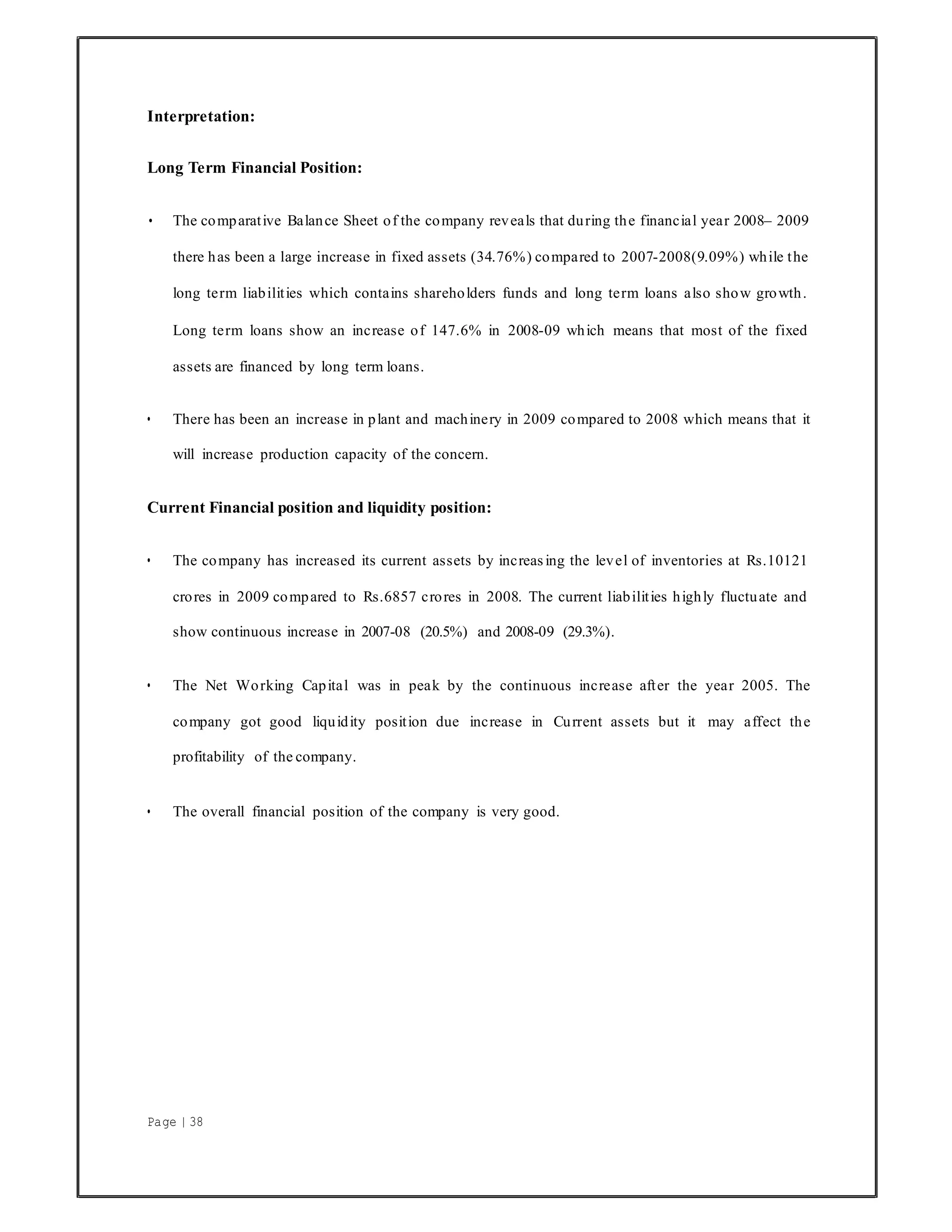 Page | 38
Interpretation:
Long Term Financial Position:
• The comparative Balance Sheet of the company reveals that during the financial year 2008– 2009
there has been a large increase in fixed assets (34.76%) compared to 2007-2008(9.09%) while the
long term liabilities which contains shareholders funds and long term loans also show growth.
Long term loans show an increase of 147.6% in 2008-09 which means that most of the fixed
assets are financed by long term loans.
• There has been an increase in plant and machinery in 2009 compared to 2008 which means that it
will increase production capacity of the concern.
Current Financial position and liquidity position:
• The company has increased its current assets by increasing the level of inventories at Rs.10121
crores in 2009 compared to Rs.6857 crores in 2008. The current liabilities highly fluctuate and
show continuous increase in 2007-08 (20.5%) and 2008-09 (29.3%).
• The Net Working Capital was in peak by the continuous increase after the year 2005. The
company got good liquidity position due increase in Current assets but it may affect the
profitability of the company.
• The overall financial position of the company is very good.
 