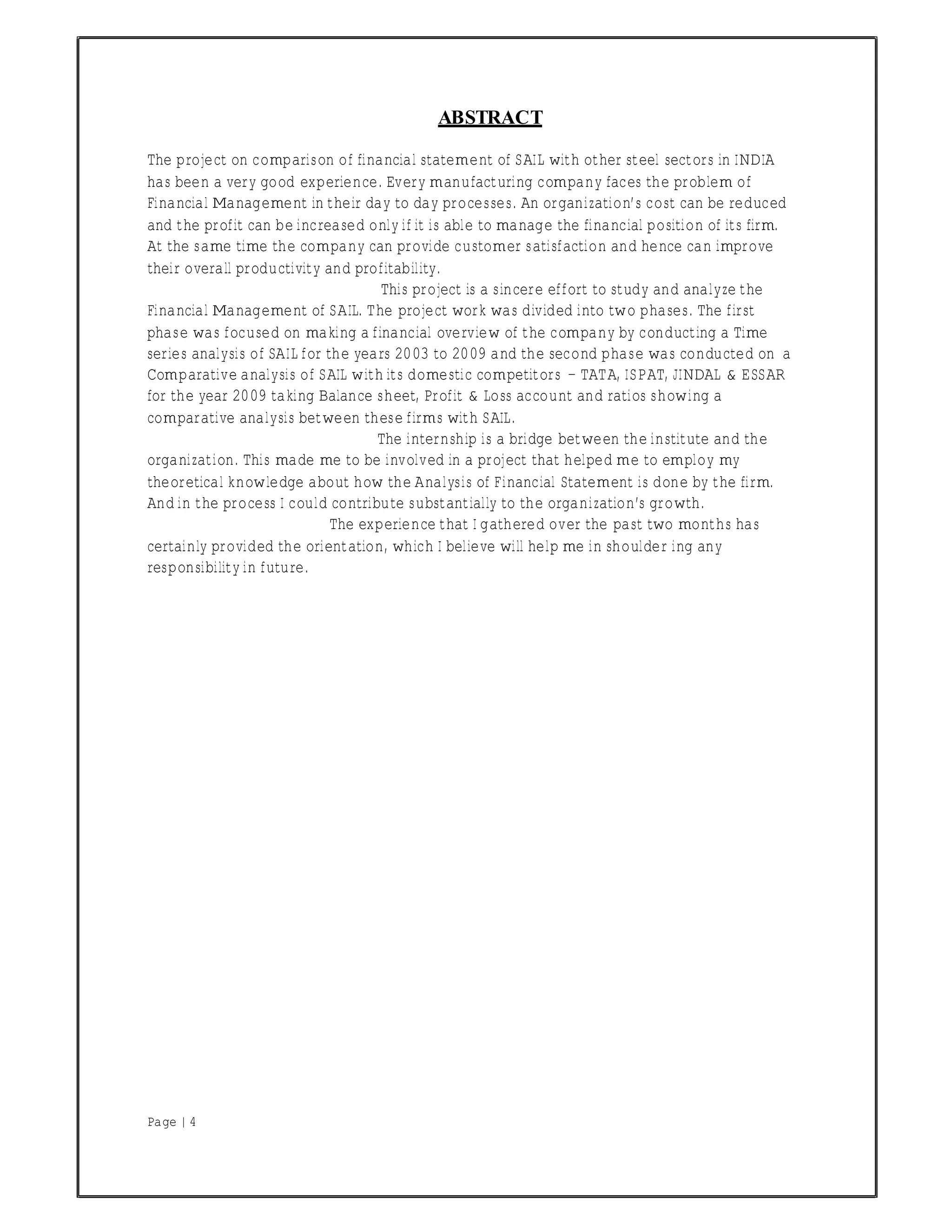 Page | 4
ABSTRACT
The project on comparison of financial statement of SAIL with other steel sectors in INDIA
has been a very good experience. Every manufacturing company faces the problem of
Financial Management in their day to day processes. An organization’s cost can be reduced
and the profit can be increased only if it is able to manage the financial position of its firm.
At the same time the company can provide customer satisfaction and hence can improve
their overall productivity and profitability.
This project is a sincere effort to study and analyze the
Financial Management of SAIL. The project work was divided into two phases. The first
phase was focused on making a financial overview of the company by conducting a Time
series analysis of SAIL for the years 2003 to 2009 and the second phase was conducted on a
Comparative analysis of SAIL with its domestic competitors − TATA, ISPAT, JINDAL & ESSAR
for the year 2009 taking Balance sheet, Profit & Loss account and ratios showing a
comparative analysis between these firms with SAIL.
The internship is a bridge between the institute and the
organization. This made me to be involved in a project that helped me to employ my
theoretical knowledge about how the Analysis of Financial Statement is done by the firm.
And in the process I could contribute substantially to the organization’s growth.
The experience that I gathered over the past two months has
certainly provided the orientation, which I believe will help me in shoulder ing any
responsibility in future.
 