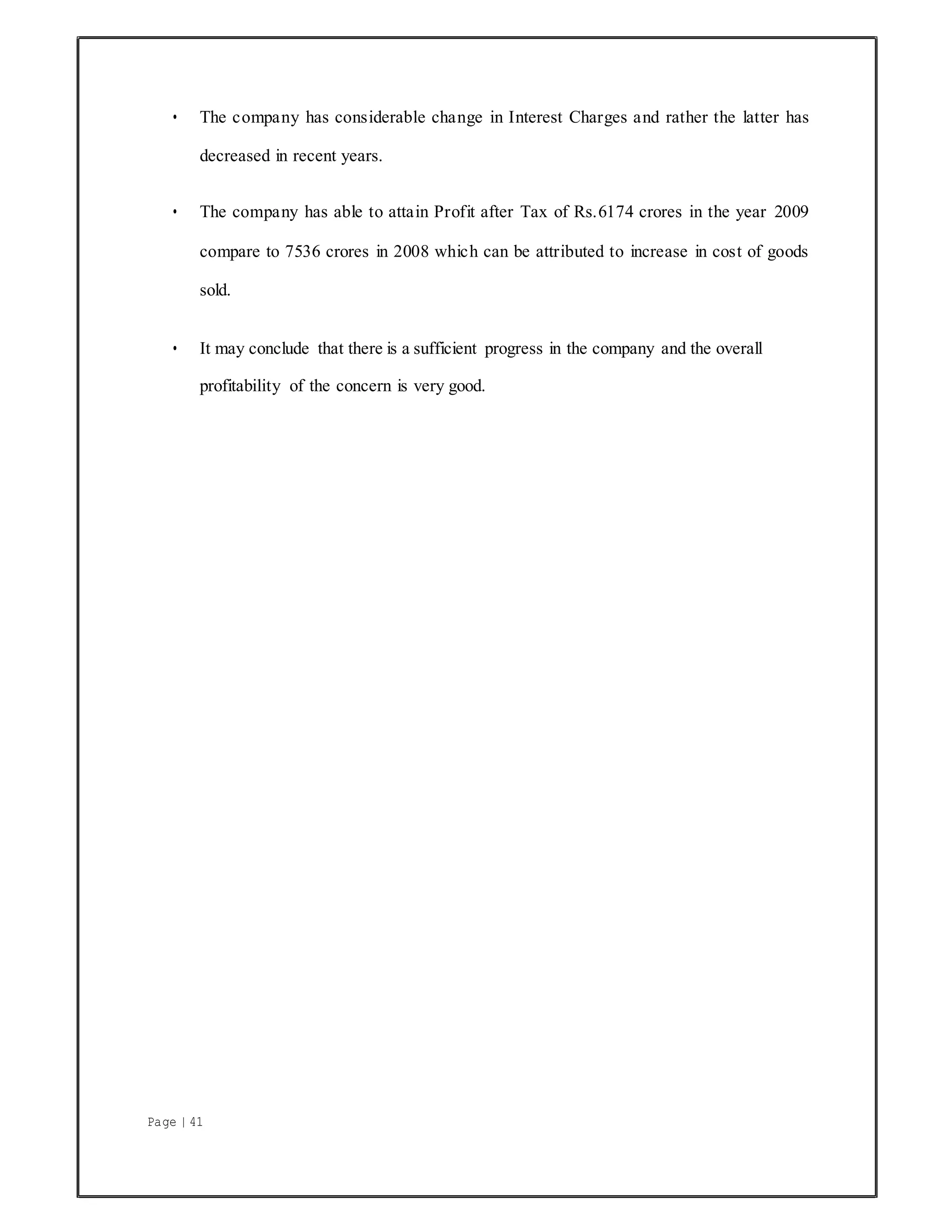 Page | 41
• The company has considerable change in Interest Charges and rather the latter has
decreased in recent years.
• The company has able to attain Profit after Tax of Rs.6174 crores in the year 2009
compare to 7536 crores in 2008 which can be attributed to increase in cost of goods
sold.
• It may conclude that there is a sufficient progress in the company and the overall
profitability of the concern is very good.
 