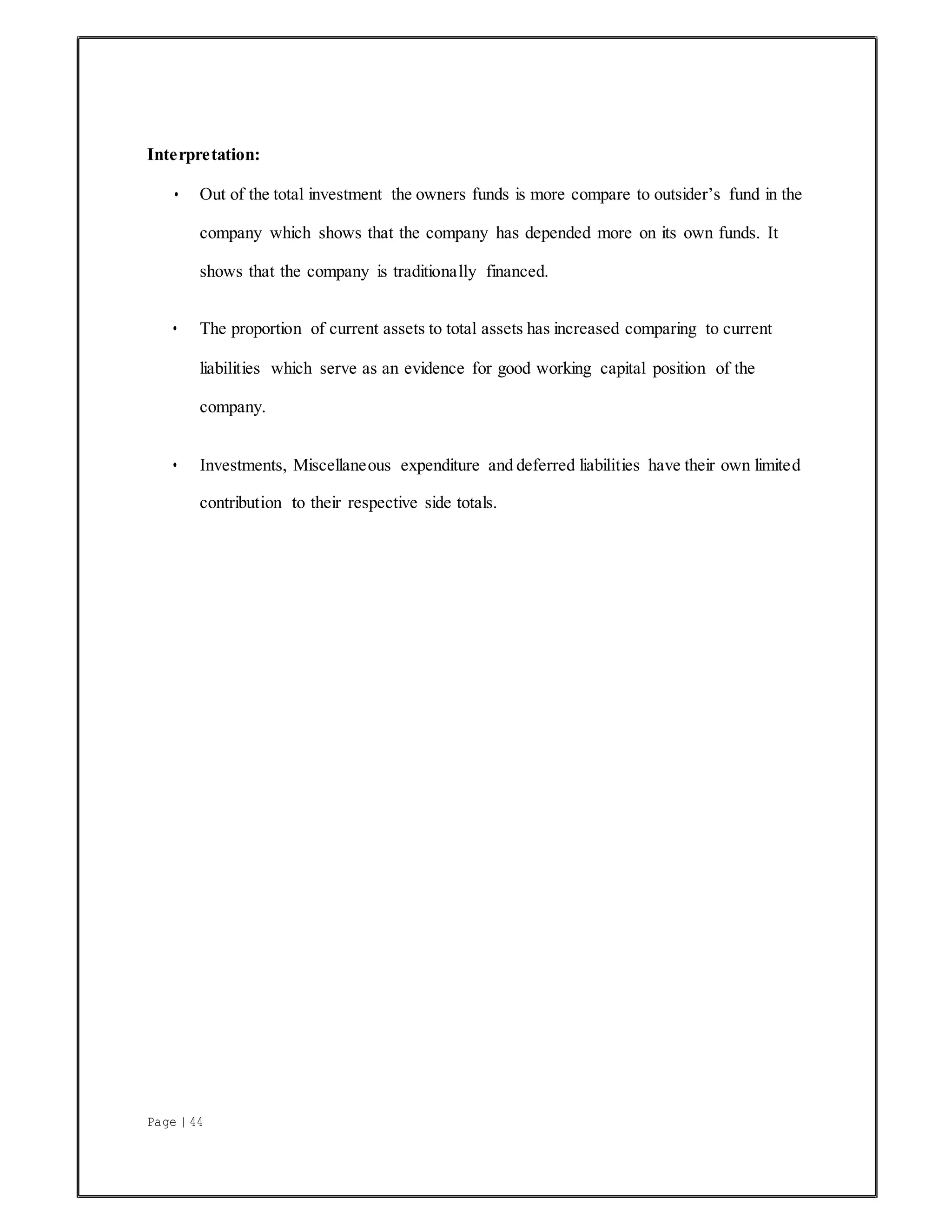 Page | 44
Interpretation:
• Out of the total investment the owners funds is more compare to outsider’s fund in the
company which shows that the company has depended more on its own funds. It
shows that the company is traditionally financed.
• The proportion of current assets to total assets has increased comparing to current
liabilities which serve as an evidence for good working capital position of the
company.
• Investments, Miscellaneous expenditure and deferred liabilities have their own limited
contribution to their respective side totals.
 