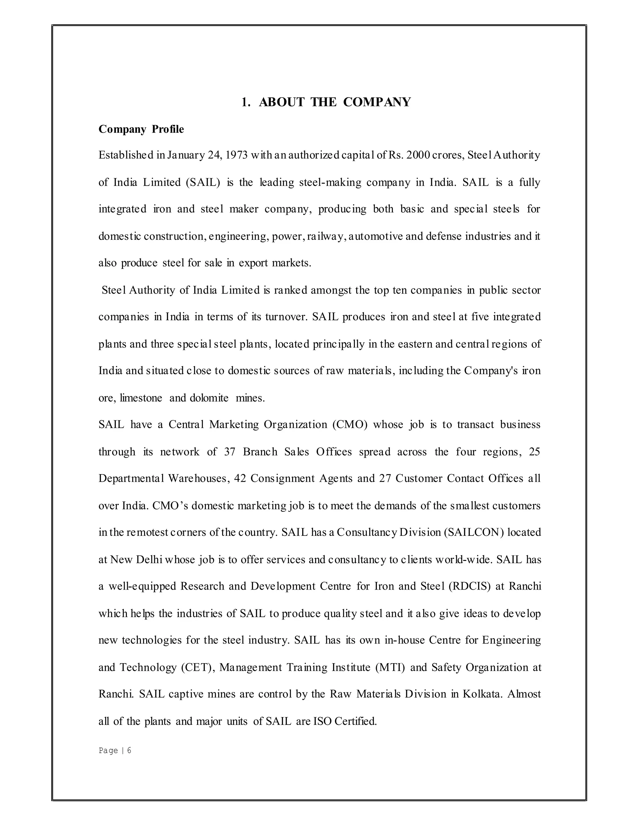 Page | 6
1. ABOUT THE COMPANY
Company Profile
Established in January 24, 1973 with an authorized capital of Rs. 2000 crores, SteelAuthority
of India Limited (SAIL) is the leading steel-making company in India. SAIL is a fully
integrated iron and steel maker company, producing both basic and special steels for
domestic construction, engineering, power, railway, automotive and defense industries and it
also produce steel for sale in export markets.
Steel Authority of India Limited is ranked amongst the top ten companies in public sector
companies in India in terms of its turnover. SAIL produces iron and steel at five integrated
plants and three special steel plants, located principally in the eastern and central regions of
India and situated close to domestic sources of raw materials, including the Company's iron
ore, limestone and dolomite mines.
SAIL have a Central Marketing Organization (CMO) whose job is to transact business
through its network of 37 Branch Sales Offices spread across the four regions, 25
Departmental Warehouses, 42 Consignment Agents and 27 Customer Contact Offices all
over India. CMO’s domestic marketing job is to meet the demands of the smallest customers
in the remotest corners of the country. SAIL has a Consultancy Division (SAILCON) located
at New Delhi whose job is to offer services and consultancy to clients world-wide. SAIL has
a well-equipped Research and Development Centre for Iron and Steel (RDCIS) at Ranchi
which helps the industries of SAIL to produce quality steel and it also give ideas to develop
new technologies for the steel industry. SAIL has its own in-house Centre for Engineering
and Technology (CET), Management Training Institute (MTI) and Safety Organization at
Ranchi. SAIL captive mines are control by the Raw Materials Division in Kolkata. Almost
all of the plants and major units of SAIL are ISO Certified.
 