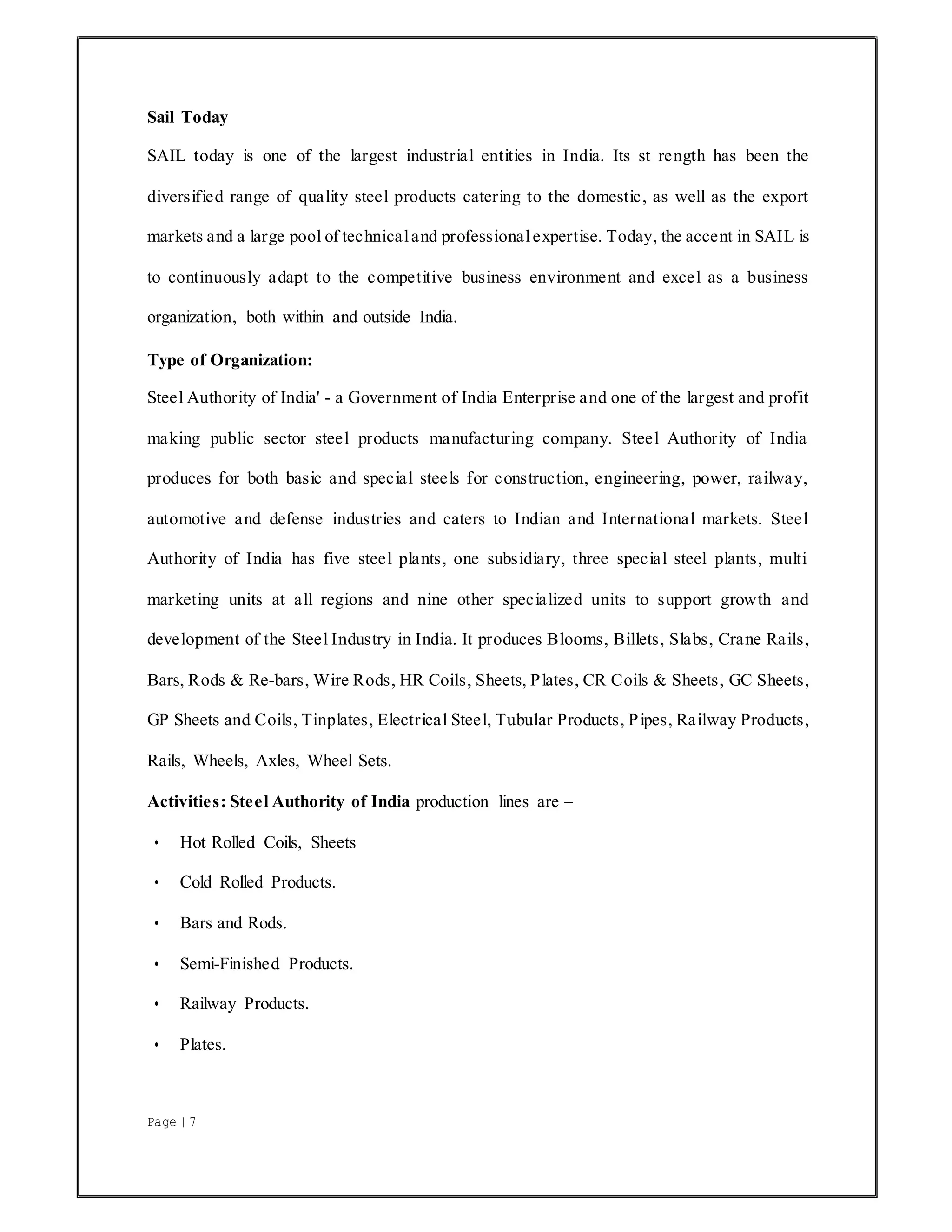 Page | 7
Sail Today
SAIL today is one of the largest industrial entities in India. Its st rength has been the
diversified range of quality steel products catering to the domestic, as well as the export
markets and a large pool of technicaland professionalexpertise. Today, the accent in SAIL is
to continuously adapt to the competitive business environment and excel as a business
organization, both within and outside India.
Type of Organization:
Steel Authority of India' - a Government of India Enterprise and one of the largest and profit
making public sector steel products manufacturing company. Steel Authority of India
produces for both basic and special steels for construction, engineering, power, railway,
automotive and defense industries and caters to Indian and International markets. Steel
Authority of India has five steel plants, one subsidiary, three special steel plants, multi
marketing units at all regions and nine other specialized units to support growth and
development of the Steel Industry in India. It produces Blooms, Billets, Slabs, Crane Rails,
Bars, Rods & Re-bars, Wire Rods, HR Coils, Sheets, Plates, CR Coils & Sheets, GC Sheets,
GP Sheets and Coils, Tinplates, Electrical Steel, Tubular Products, Pipes, Railway Products,
Rails, Wheels, Axles, Wheel Sets.
Activities: Steel Authority of India production lines are –
• Hot Rolled Coils, Sheets
• Cold Rolled Products.
• Bars and Rods.
• Semi-Finished Products.
• Railway Products.
• Plates.
 
