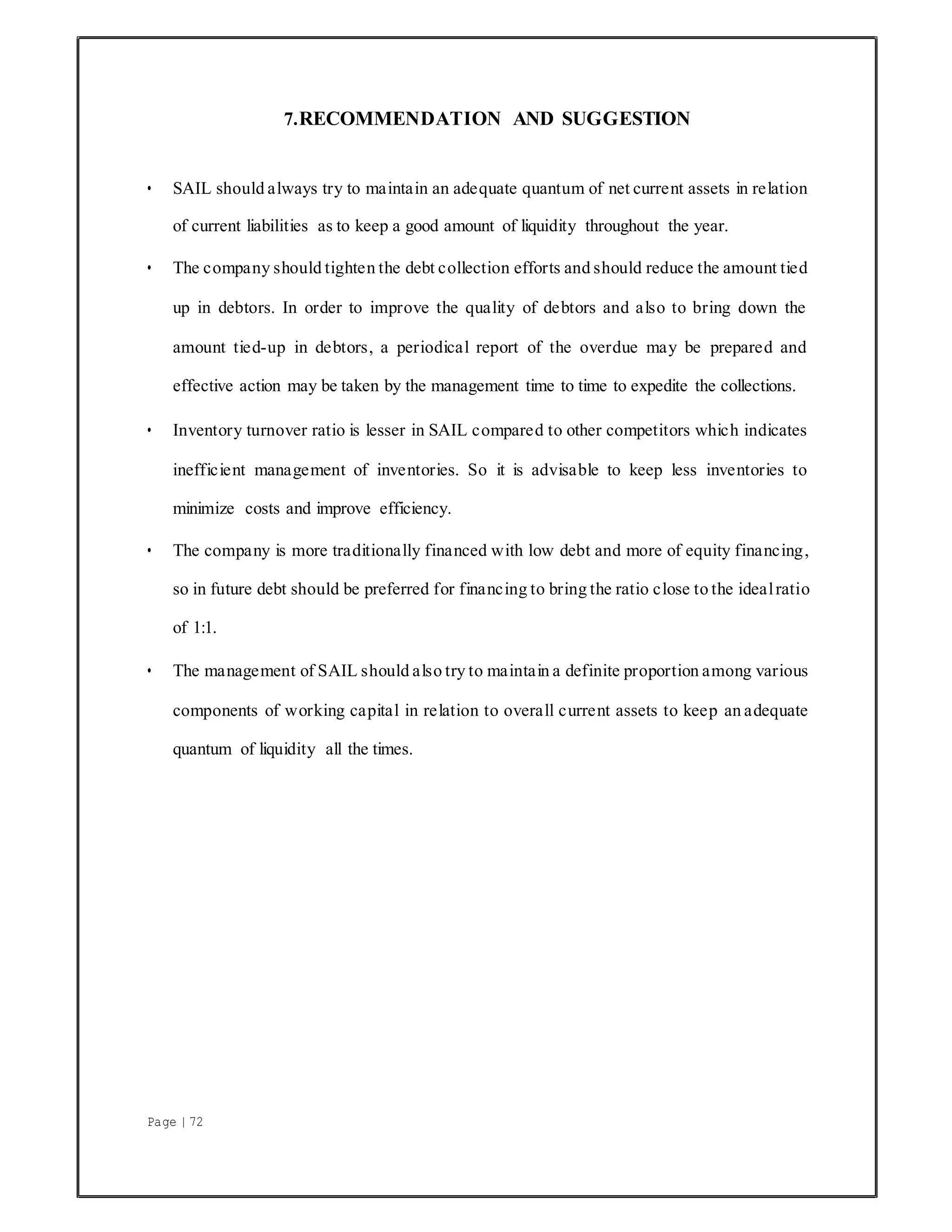 Page | 72
7.RECOMMENDATION AND SUGGESTION
• SAIL should always try to maintain an adequate quantum of net current assets in relation
of current liabilities as to keep a good amount of liquidity throughout the year.
• The company should tighten the debt collection efforts and should reduce the amount tied
up in debtors. In order to improve the quality of debtors and also to bring down the
amount tied-up in debtors, a periodical report of the overdue may be prepared and
effective action may be taken by the management time to time to expedite the collections.
• Inventory turnover ratio is lesser in SAIL compared to other competitors which indicates
inefficient management of inventories. So it is advisable to keep less inventories to
minimize costs and improve efficiency.
• The company is more traditionally financed with low debt and more of equity financing,
so in future debt should be preferred for financing to bring the ratio close to the idealratio
of 1:1.
• The management of SAIL should also try to maintain a definite proportion among various
components of working capital in relation to overall current assets to keep an adequate
quantum of liquidity all the times.
 