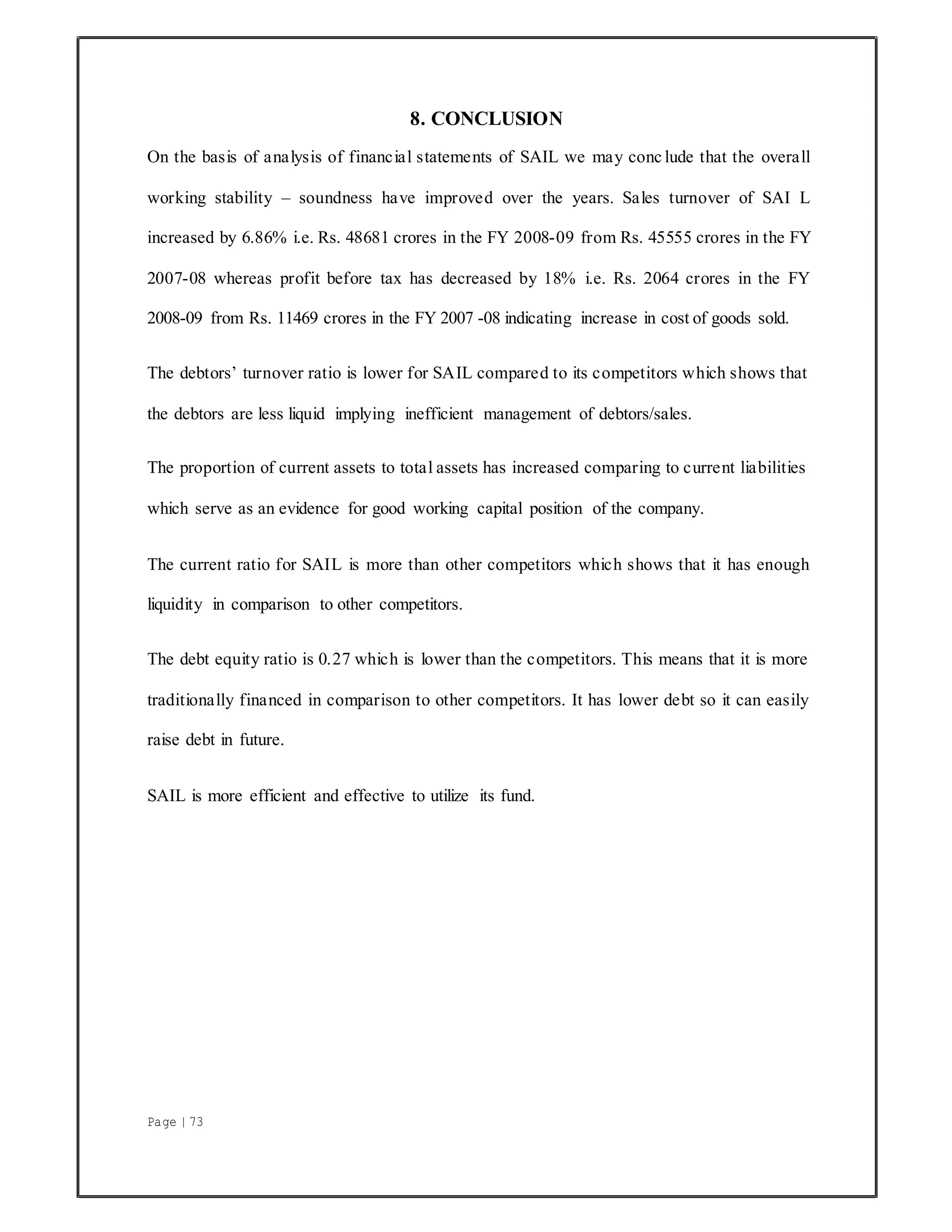 Page | 73
8. CONCLUSION
On the basis of analysis of financial statements of SAIL we may conc lude that the overall
working stability – soundness have improved over the years. Sales turnover of SAI L
increased by 6.86% i.e. Rs. 48681 crores in the FY 2008-09 from Rs. 45555 crores in the FY
2007-08 whereas profit before tax has decreased by 18% i.e. Rs. 2064 crores in the FY
2008-09 from Rs. 11469 crores in the FY 2007 -08 indicating increase in cost of goods sold.
The debtors’ turnover ratio is lower for SAIL compared to its competitors which shows that
the debtors are less liquid implying inefficient management of debtors/sales.
The proportion of current assets to total assets has increased comparing to current liabilities
which serve as an evidence for good working capital position of the company.
The current ratio for SAIL is more than other competitors which shows that it has enough
liquidity in comparison to other competitors.
The debt equity ratio is 0.27 which is lower than the competitors. This means that it is more
traditionally financed in comparison to other competitors. It has lower debt so it can easily
raise debt in future.
SAIL is more efficient and effective to utilize its fund.
 