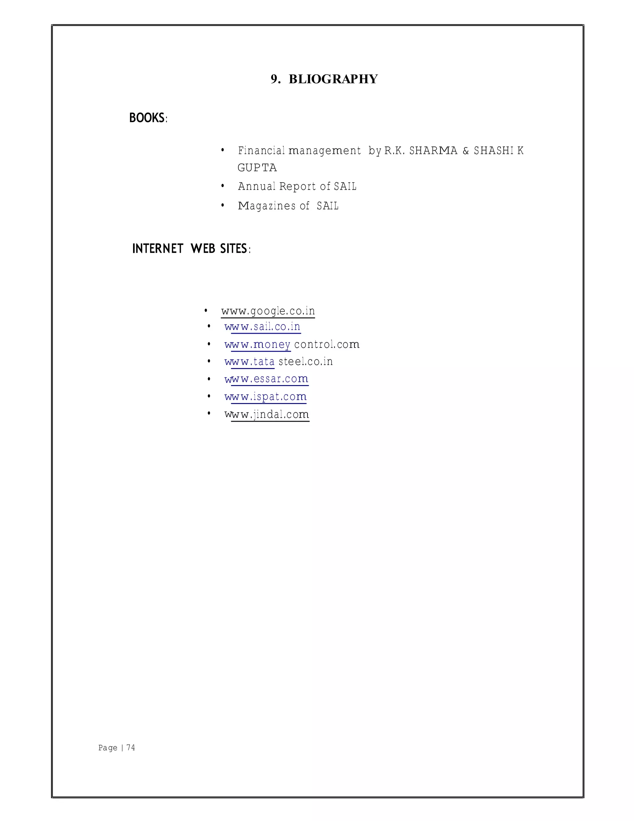 Page | 74
9. BLIOGRAPHY
BOOKS:
• Financial management by R.K. SHARMA & SHASHI K
GUPTA
• Annual Report of SAIL
• Magazines of SAIL
INTERNET WEB SITES:
• www.google.co.in
• w
• w
• w
• w
• w
• w
ww.sail.co.in
ww.money control.com
ww.tata steel.co.in
ww.essar.com
ww.ispat.com
ww.jindal.com
 