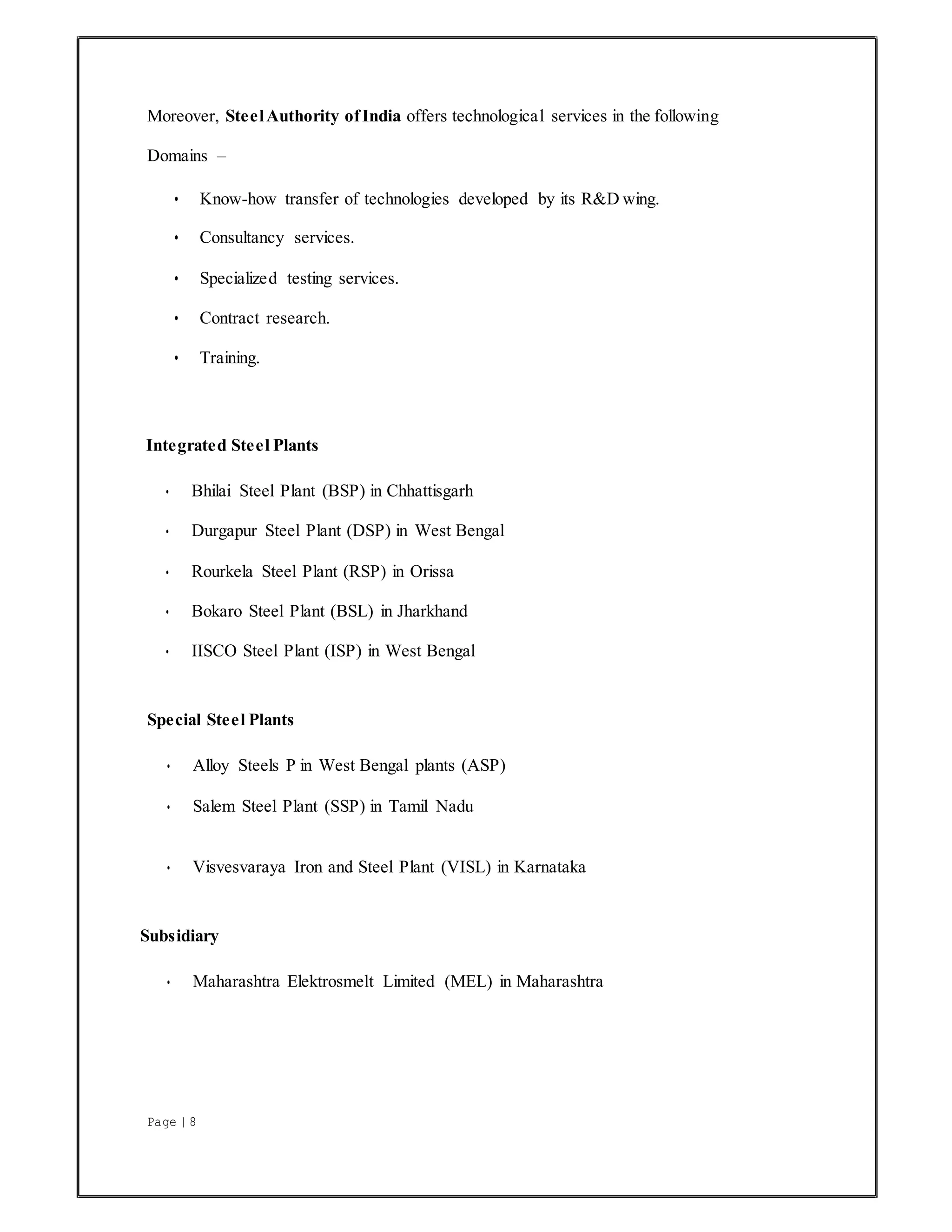 Page | 8
Moreover, SteelAuthority ofIndia offers technological services in the following
Domains –
• Know-how transfer of technologies developed by its R&D wing.
• Consultancy services.
• Specialized testing services.
• Contract research.
• Training.
Integrated Steel Plants
• Bhilai Steel Plant (BSP) in Chhattisgarh
• Durgapur Steel Plant (DSP) in West Bengal
• Rourkela Steel Plant (RSP) in Orissa
• Bokaro Steel Plant (BSL) in Jharkhand
• IISCO Steel Plant (ISP) in West Bengal
Special Steel Plants
• Alloy Steels P in West Bengal plants (ASP)
• Salem Steel Plant (SSP) in Tamil Nadu
• Visvesvaraya Iron and Steel Plant (VISL) in Karnataka
Subsidiary
• Maharashtra Elektrosmelt Limited (MEL) in Maharashtra
 