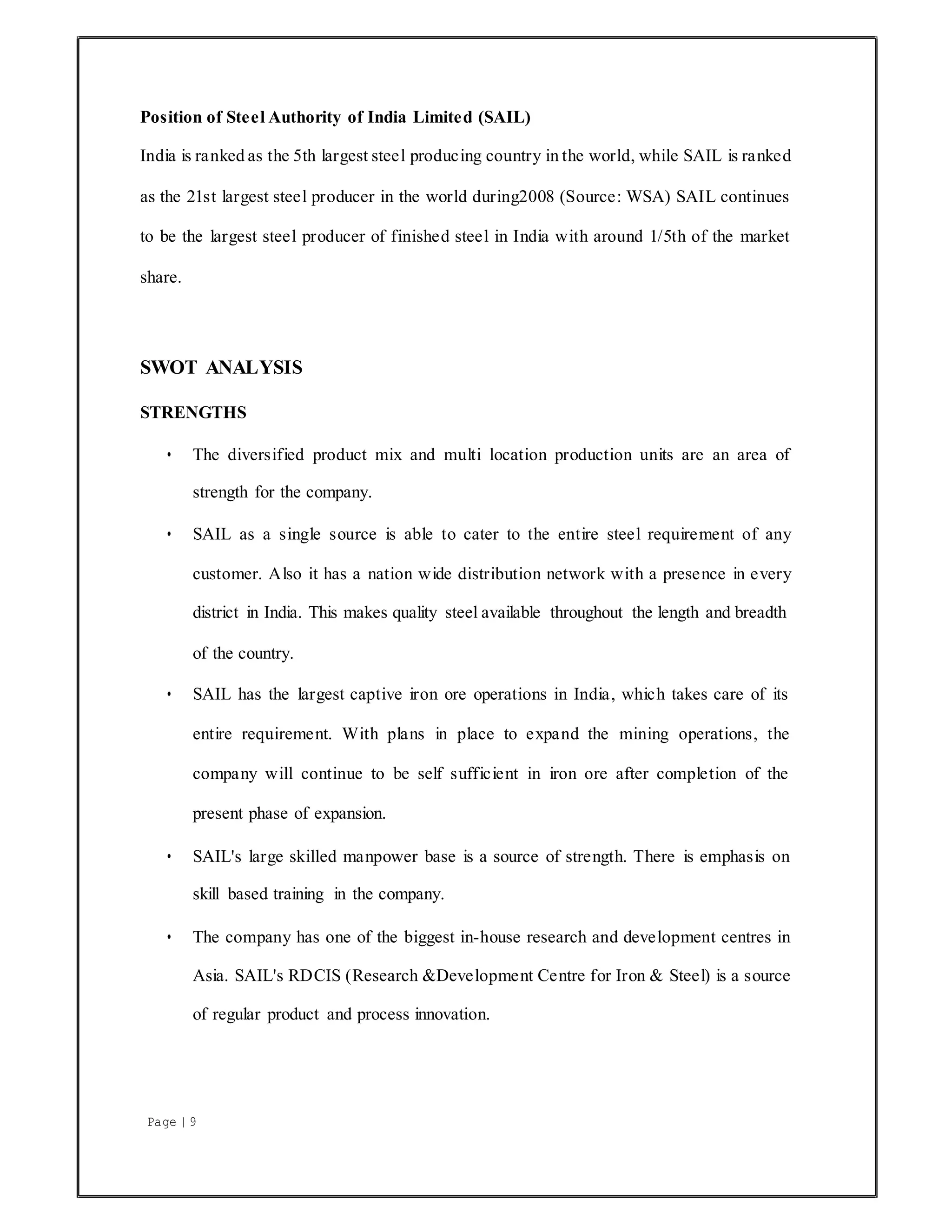Page | 9
Position of Steel Authority of India Limited (SAIL)
India is ranked as the 5th largest steel producing country in the world, while SAIL is ranked
as the 21st largest steel producer in the world during2008 (Source: WSA) SAIL continues
to be the largest steel producer of finished steel in India with around 1/5th of the market
share.
SWOT ANALYSIS
STRENGTHS
• The diversified product mix and multi location production units are an area of
strength for the company.
• SAIL as a single source is able to cater to the entire steel requirement of any
customer. Also it has a nation wide distribution network with a presence in every
district in India. This makes quality steel available throughout the length and breadth
of the country.
• SAIL has the largest captive iron ore operations in India, which takes care of its
entire requirement. With plans in place to expand the mining operations, the
company will continue to be self sufficient in iron ore after completion of the
present phase of expansion.
• SAIL's large skilled manpower base is a source of strength. There is emphasis on
skill based training in the company.
• The company has one of the biggest in-house research and development centres in
Asia. SAIL's RDCIS (Research &Development Centre for Iron & Steel) is a source
of regular product and process innovation.
 