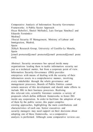 Comparative Analysis of Information Security Governance
Frameworks: A Public Sector Approach
Oscar Rebollo1, Daniel Mellado2, Luis Enrique Sánchez2 and
Eduardo Fernández-
Medina2
1Social Security IT Management, Ministry of Labour and
Immigration, Madrid,
Spain
2GSyA Research Group, University of Castilla-La Mancha,
Spain
[email protected][email protected][email protected][email prote
cted]
Abstract: Security awareness has spread inside many
organizations leading them to tackle information security not
just as a technical matter, but from a corporate point of view.
Information Security Governance (ISG) provides
enterprises with means of dealing with the security of their
information assets in a comprehensive manner, involving
every stakeholder through the whole governance and
management processes. Boards of Public Entities cannot
remain unaware of this development and should make efforts to
include ISG in their business processes. Realizing
this relevant role, scientific literature contains a variety of
proposals which define different frameworks to foster ISG
inside any corporation. In order to facilitate the adoption of any
of them by the public sector, this paper compiles
existing approaches, highlighting the main contributions and
characteristics of each one. Senior executives and
security managers may need support on their decisions about
adopting one of these frameworks, so a comparative
analysis is performed. Although some comparative reviews are
 