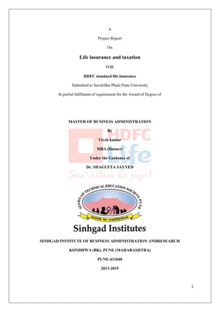 1 
A 
Project Report 
On 
Life insurance and taxation 
FOR 
HDFC standard life insurance 
Submitted to SavitriBai Phule Pune University 
In partial fulfilment of requirement for the Award of Degree of 
MASTER OF BUSINESS ADMINISTRATION 
By 
Vivek kumar 
MBA (finance) 
Under the Guidance of 
Dr. SHAGUFTA SAYYED 
SINHGAD INSTITUTE OF BUSINESS ADMINISTRATION ANDRESEARCH 
KONDHWA (BK), PUNE (MAHARASHTRA) 
PUNE-411048 
2013-2015 
 