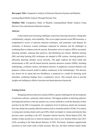 Base paper Title: Comparative Analysis of Intrusion Detection Systems and Machine
Learning-Based Model Analysis Through Decision Tree
Modified Title: Comparative Study of Machine Learning-Based Model Analysis Using
Decision Trees and Intrusion Detection Systems
Abstract
Cyber-attacks pose increasing challenges in precisely detecting intrusions, risking data
confidentiality, integrity, and availability. This review paper presents recent IDS taxonomy, a
comprehensive review of intrusion detection techniques, and commonly used datasets for
evaluation. It discusses evasion techniques employed by attackers and the challenges in
combating them to enhance network security. Researchers strive to improve IDS by accurately
detecting intruders, reducing false positives, and identifying new threats. Machine learning
(ML) and deep learning (DL) techniques are adopted in IDS systems, showing potential in
efficiently detecting intruders across networks. The paper explores the latest trends and
advancements in ML and DL-based network intrusion detection systems (NIDS), including
methodology, evaluation metrics, and dataset selection. It emphasizes research obstacles and
proposes a future research model to address weaknesses in the methodologies. The decision
tree, known for its speed and user friendliness, is proposed as a model for detecting result
anomalies, combining findings from a comparative survey. This research aims to provide
insights into building an effective decision tree-based detection framework.
Existing System
Designing intrusion detection systems (IDSs) is greatly challenged by the development
of malicious software, commonly called malware. The biggest problem in detecting unknown
and disguised malware is that the attackers use various methods to avoid the detection of their
activities by the IDS. Consequently, the complexity level of malicious attacks has increased.
Zero-day attacks have greatly affected countries such as Australia and the US [96]. 21st century
is seeing more zeroday attacks each year [249], which was higher in volume and intensity than
previous years, according to the 2017 Symantec Internet Security Threat Report [225]. The
number of data records lost or stolen by hackers has risen to over fourteen billion since 2013
[239], according to the Data Breach Statistics of 2023. Previously, fraudsters targeted bank
customers to steal credit cards or bank accounts. But now, the latest malware attacks banks
 