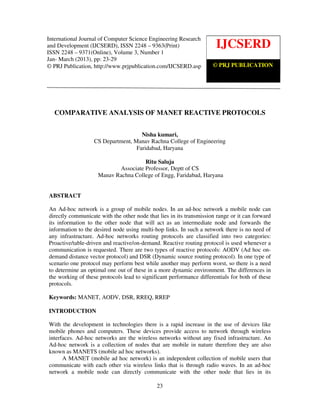 International Journal of Computer science and Engineering Research and Development (IJCSERD),
ISSN 2248- 9363 (Print), ISSN- 2248-9371 (Online) Volume 3, Number 1, Jan-March (2013)
23
COMPARATIVE ANALYSIS OF MANET REACTIVE PROTOCOLS
Nisha kumari,
CS Department, Manav Rachna College of Engineering
Faridabad, Haryana
Ritu Saluja
Associate Professor, Deptt of CS
Manav Rachna College of Engg, Faridabad, Haryana
ABSTRACT
An Ad-hoc network is a group of mobile nodes. In an ad-hoc network a mobile node can
directly communicate with the other node that lies in its transmission range or it can forward
its information to the other node that will act as an intermediate node and forwards the
information to the desired node using multi-hop links. In such a network there is no need of
any infrastructure. Ad-hoc networks routing protocols are classified into two categories:
Proactive/table-driven and reactive/on-demand. Reactive routing protocol is used whenever a
communication is requested. There are two types of reactive protocols: AODV (Ad hoc on-
demand distance vector protocol) and DSR (Dynamic source routing protocol). In one type of
scenario one protocol may perform best while another may perform worst, so there is a need
to determine an optimal one out of these in a more dynamic environment. The differences in
the working of these protocols lead to significant performance differentials for both of these
protocols.
Keywords: MANET, AODV, DSR, RREQ, RREP
INTRODUCTION
With the development in technologies there is a rapid increase in the use of devices like
mobile phones and computers. These devices provide access to network through wireless
interfaces. Ad-hoc networks are the wireless networks without any fixed infrastructure. An
Ad-hoc network is a collection of nodes that are mobile in nature therefore they are also
known as MANETS (mobile ad hoc networks).
A MANET (mobile ad hoc network) is an independent collection of mobile users that
communicate with each other via wireless links that is through radio waves. In an ad-hoc
network a mobile node can directly communicate with the other node that lies in its
IJCSERD
© PRJ PUBLICATION
International Journal of Computer Science Engineering Research
and Development (IJCSERD), ISSN 2248 – 9363(Print)
ISSN 2248 – 9371(Online), Volume 3, Number 1
Jan- March (2013), pp: 23-29
© PRJ Publication, http://www.prjpublication.com/IJCSERD.asp
 