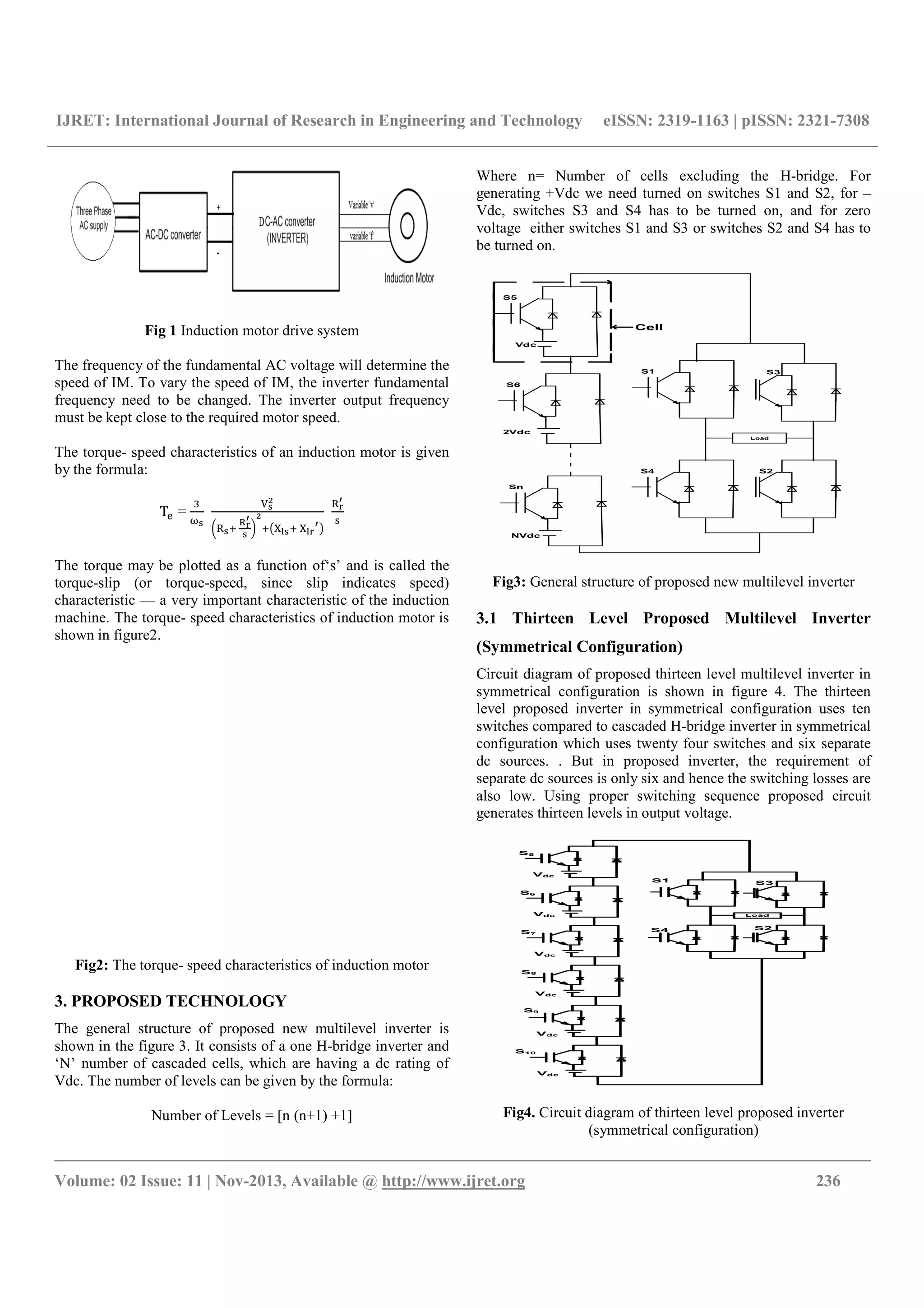 IJRET: International Journal of Research in Engineering and Technology eISSN: 2319-1163 | pISSN: 2321-7308
__________________________________________________________________________________________
Volume: 02 Issue: 11 | Nov-2013, Available @ http://www.ijret.org 236
Fig 1 Induction motor drive system
The frequency of the fundamental AC voltage will determine the
speed of IM. To vary the speed of IM, the inverter fundamental
frequency need to be changed. The inverter output frequency
must be kept close to the required motor speed.
The torque- speed characteristics of an induction motor is given
by the formula:
T =
	 	
The torque may be plotted as a function of‘s’ and is called the
torque-slip (or torque-speed, since slip indicates speed)
characteristic — a very important characteristic of the induction
machine. The torque- speed characteristics of induction motor is
shown in figure2.
Fig2: The torque- speed characteristics of induction motor
3. PROPOSED TECHNOLOGY
The general structure of proposed new multilevel inverter is
shown in the figure 3. It consists of a one H-bridge inverter and
‘N’ number of cascaded cells, which are having a dc rating of
Vdc. The number of levels can be given by the formula:
Number of Levels = [n (n+1) +1]
Where n= Number of cells excluding the H-bridge. For
generating +Vdc we need turned on switches S1 and S2, for –
Vdc, switches S3 and S4 has to be turned on, and for zero
voltage either switches S1 and S3 or switches S2 and S4 has to
be turned on.
Cell
S5
S6
Sn
S1
S4
S3
S2
Vdc
2Vdc
NVdc
Load
Fig3: General structure of proposed new multilevel inverter
3.1 Thirteen Level Proposed Multilevel Inverter
(Symmetrical Configuration)
Circuit diagram of proposed thirteen level multilevel inverter in
symmetrical configuration is shown in figure 4. The thirteen
level proposed inverter in symmetrical configuration uses ten
switches compared to cascaded H-bridge inverter in symmetrical
configuration which uses twenty four switches and six separate
dc sources. . But in proposed inverter, the requirement of
separate dc sources is only six and hence the switching losses are
also low. Using proper switching sequence proposed circuit
generates thirteen levels in output voltage.
S5
S1
S4
S3
S2
Vdc
Load
S6
Vdc
S7
Vdc
S8
Vdc
Vdc
S9
Vdc
S10
Fig4. Circuit diagram of thirteen level proposed inverter
(symmetrical configuration)
 