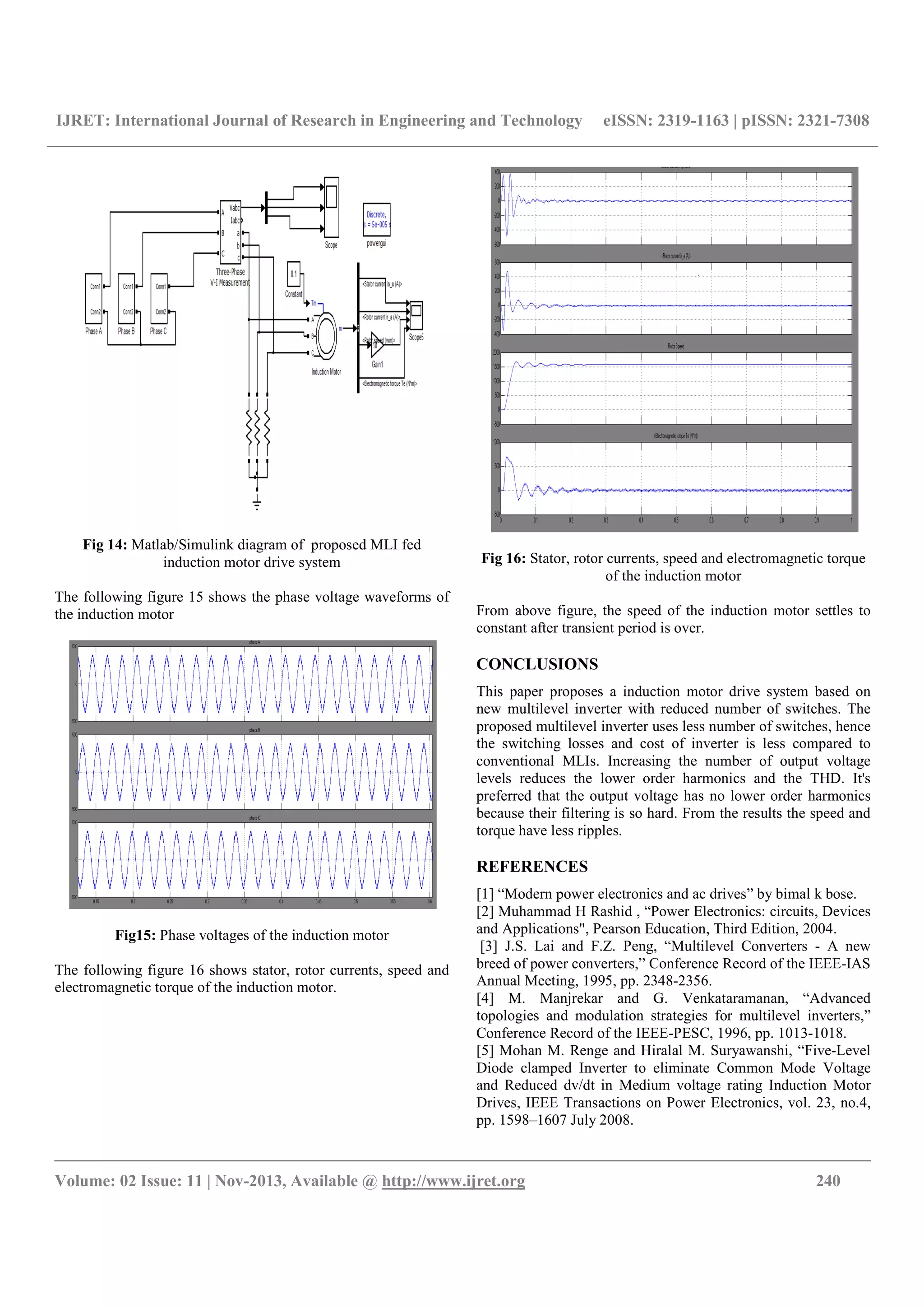 IJRET: International Journal of Research in Engineering and Technology eISSN: 2319-1163 | pISSN: 2321-7308
__________________________________________________________________________________________
Volume: 02 Issue: 11 | Nov-2013, Available @ http://www.ijret.org 240
Fig 14: Matlab/Simulink diagram of proposed MLI fed
induction motor drive system
The following figure 15 shows the phase voltage waveforms of
the induction motor
Fig15: Phase voltages of the induction motor
The following figure 16 shows stator, rotor currents, speed and
electromagnetic torque of the induction motor.
Fig 16: Stator, rotor currents, speed and electromagnetic torque
of the induction motor
From above figure, the speed of the induction motor settles to
constant after transient period is over.
CONCLUSIONS
This paper proposes a induction motor drive system based on
new multilevel inverter with reduced number of switches. The
proposed multilevel inverter uses less number of switches, hence
the switching losses and cost of inverter is less compared to
conventional MLIs. Increasing the number of output voltage
levels reduces the lower order harmonics and the THD. It's
preferred that the output voltage has no lower order harmonics
because their filtering is so hard. From the results the speed and
torque have less ripples.
REFERENCES
[1] “Modern power electronics and ac drives” by bimal k bose.
[2] Muhammad H Rashid , “Power Electronics: circuits, Devices
and Applications", Pearson Education, Third Edition, 2004.
[3] J.S. Lai and F.Z. Peng, “Multilevel Converters - A new
breed of power converters,” Conference Record of the IEEE-IAS
Annual Meeting, 1995, pp. 2348-2356.
[4] M. Manjrekar and G. Venkataramanan, “Advanced
topologies and modulation strategies for multilevel inverters,”
Conference Record of the IEEE-PESC, 1996, pp. 1013-1018.
[5] Mohan M. Renge and Hiralal M. Suryawanshi, “Five-Level
Diode clamped Inverter to eliminate Common Mode Voltage
and Reduced dv/dt in Medium voltage rating Induction Motor
Drives, IEEE Transactions on Power Electronics, vol. 23, no.4,
pp. 1598–1607 July 2008.
 