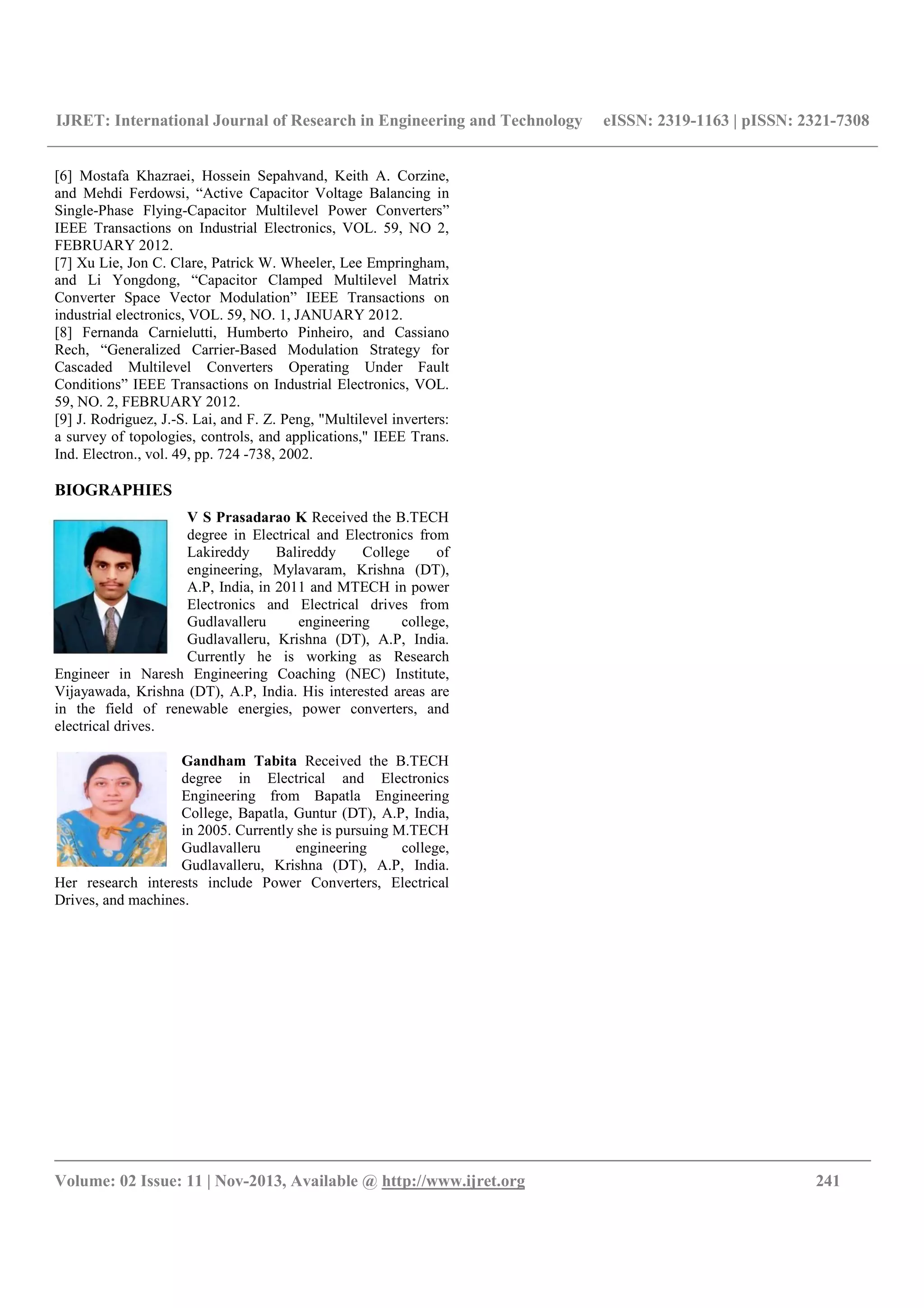 IJRET: International Journal of Research in Engineering and Technology eISSN: 2319-1163 | pISSN: 2321-7308
__________________________________________________________________________________________
Volume: 02 Issue: 11 | Nov-2013, Available @ http://www.ijret.org 241
[6] Mostafa Khazraei, Hossein Sepahvand, Keith A. Corzine,
and Mehdi Ferdowsi, “Active Capacitor Voltage Balancing in
Single-Phase Flying-Capacitor Multilevel Power Converters”
IEEE Transactions on Industrial Electronics, VOL. 59, NO 2,
FEBRUARY 2012.
[7] Xu Lie, Jon C. Clare, Patrick W. Wheeler, Lee Empringham,
and Li Yongdong, “Capacitor Clamped Multilevel Matrix
Converter Space Vector Modulation” IEEE Transactions on
industrial electronics, VOL. 59, NO. 1, JANUARY 2012.
[8] Fernanda Carnielutti, Humberto Pinheiro, and Cassiano
Rech, “Generalized Carrier-Based Modulation Strategy for
Cascaded Multilevel Converters Operating Under Fault
Conditions” IEEE Transactions on Industrial Electronics, VOL.
59, NO. 2, FEBRUARY 2012.
[9] J. Rodriguez, J.-S. Lai, and F. Z. Peng, "Multilevel inverters:
a survey of topologies, controls, and applications," IEEE Trans.
Ind. Electron., vol. 49, pp. 724 -738, 2002.
BIOGRAPHIES
V S Prasadarao K Received the B.TECH
degree in Electrical and Electronics from
Lakireddy Balireddy College of
engineering, Mylavaram, Krishna (DT),
A.P, India, in 2011 and MTECH in power
Electronics and Electrical drives from
Gudlavalleru engineering college,
Gudlavalleru, Krishna (DT), A.P, India.
Currently he is working as Research
Engineer in Naresh Engineering Coaching (NEC) Institute,
Vijayawada, Krishna (DT), A.P, India. His interested areas are
in the field of renewable energies, power converters, and
electrical drives.
Gandham Tabita Received the B.TECH
degree in Electrical and Electronics
Engineering from Bapatla Engineering
College, Bapatla, Guntur (DT), A.P, India,
in 2005. Currently she is pursuing M.TECH
Gudlavalleru engineering college,
Gudlavalleru, Krishna (DT), A.P, India.
Her research interests include Power Converters, Electrical
Drives, and machines.
 