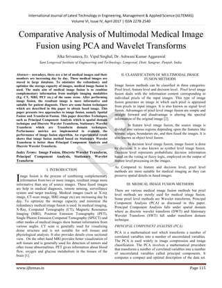 International Journal of Latest Technology in Engineering, Management & Applied Science (IJLTEMAS)
Volume VI, Issue IV, April 2017 | ISSN 2278-2540
www.ijltemas.in Page 115
Comparative Analysis of Multimodal Medical Image
Fusion using PCA and Wavelet Transforms
Alka Srivastava, Er. Vipul Singhal, Dr. Ashwani Kumar Aggarawal
Sant Longowal Institute of Engineering and Technology, Longowal, Distt. Sangrur, Punjab, India.
Abstract— nowadays, there are a lot of medical images and their
numbers are increasing day by day. These medical images are
stored in large database. To minimize the redundancy and
optimize the storage capacity of images, medical image fusion is
used. The main aim of medical image fusion is to combine
complementary information from multiple imaging modalities
(Eg: CT, MRI, PET etc.) of the same scene. After performing
image fusion, the resultant image is more informative and
suitable for patient diagnosis. There are some fusion techniques
which are described in this paper to obtain fused image. This
paper presents two approaches to image fusion, namely Spatial
Fusion and Transform Fusion. This paper describes Techniques
such as Principal Component Analysis which is spatial domain
technique and Discrete Wavelet Transform, Stationary Wavelet
Transform which are Transform domain techniques.
Performance metrics are implemented to evaluate the
performance of image fusion algorithm. An experimental result
shows that image fusion method based on Stationary Wavelet
Transform is better than Principal Component Analysis and
Discrete Wavelet Transform.
Index Terms: Image Fusion, Discrete Wavelet Transform,
Principal Component Analysis, Stationary Wavelet
Transform
I. INTRODUCTION
mage fusion is the process of combining complementary
information from two or more images, resultant image more
informative than any of source images. These fused images
are help in medical diagnosis, remote sensing, surveillance
system and target tracking. Medical images (such as X-ray
image, CT-scan image, MRI image etc) are increasing day by
day. To optimize the storage capacity and minimize the
redundancy medical image fusion is used. In medical imaging,
X-Ray, Computed Tomography (CT), Magnetic Resonance
Imaging (MRI), Positron Emission Tomography (PET),
Single Photon Emission Computed Tomography (SPECT) and
other modes of medical images show human information from
various angles. CT scan is generally used for visualizing
dense structure and is not suitable for soft tissues and
physiological analysis. It also provides details cross sectional
view. On the other hand MRI provides better visualization of
soft tissues and is generally used for detection of tumors and
other tissue abnormalities. PET gives information about blood
flow, oxygen and glucose metabolism in the tissues of the
brain [1].
II. CLASSIFICATION OF MULTIMODAL IMAGE
FUSION METHODS
Image fusion methods can be classified in three categories:
Pixel level, feature level and decision level. Pixel level image
fusion deals with the information content corresponding to
individual pixels of the input images. This type of image
fusion generates an image in which each pixel is appraised
from pixels in input images. It is also known as signal level
fusion. Advantages of pixel level image fusion are simple and
straight forward and disadvantage is altering the spectral
information of the original image [2].
In feature level image fusion, the source image is
divided into various regions depending upon the features like
texture; edges, boundaries etc, and then fused the images. It is
also known as object level fusion.
In decision level image fusion, image fusion is done
by decision. It is also known as symbol level image fusion.
Decision level represents probabilistic decision information
based on the voting or fuzzy logic, employed on the output of
feature level processing on the images.
As Compared to feature and decision level, pixel level
methods are more suitable for medical imaging as they can
preserve spatial details in fused images.
III. MEDICAL IMAGE FUSION METHODS
There are various medical image fusion methods but pixel
level methods are mostly used for medical image fusion.
Some pixel level methods are Wavelet transforms, Principal
Component Analysis (PCA) as discussed in this paper.
Principal Component Analysis falls under spatial domain
where as discrete wavelet transform (DWT) and Stationary
Wavelet Transform (SWT) fall under transform domain
technique.
PRINCIPAL COMPONENT ANALYSIS (PCA):
PCA is a mathematical tool which transforms a number of
correlated variables into a number of uncorrelated variables.
The PCA is used widely in image compression and image
classification. The PCA involves a mathematical procedure
that transforms a number of correlated variables into a number
of uncorrelated variables called principal components. It
computes a compact and optimal description of the data set.
I
 