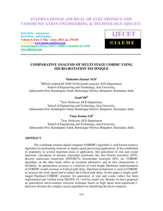 International Journal of Electronics and Communication Engineering & Technology (IJECET),
ISSN 0976 – 6464(Print), ISSN 0976 – 6472(Online) Volume 4, Issue 3, May – June (2013), © IAEME
270
COMPARATIVE ANALYSIS OF MULTI STAGE CORDIC USING
MICRO-ROTATION TECHNIQUE
Mahendra Kumar M.D1
1
MTech student(SP AND VLSI),fourth semester, ECE Department,
School of Engineering and Technology, Jain University,
Jakkasandra Post, Kanakapura Taluk, Ramanagar District, Bangalore, Karnataka, India
Sunil MP2
2
Asst. Professor, ECE Department,
School of Engineering and Technology, Jain University,
Jakkasandra Post, Kanakapura Taluk, Ramanagar District, Bangalore, Karnataka, India
Vinay Kumar S.B3
3
Asst. Professor, ECE Department
School of Engineering and Technology, Jain University,
Jakkasandra Post, Kanakapura Taluk, Ramanagar District, Bangalore, Karnataka, India
ABSTRACT
The coordinate rotation digital computer (CORDIC) algorithm is well known iterative
algorithm for performing rotations in digital signal processing applications. It has established
its popularity in several important areas of application, like generation of sine and cosine
functions, calculation of discrete sinusoidal transforms like fast Fourier transform (FFT),
discrete sine/cosine transforms (DST/DCT), householder transform (HT), etc. CORDIC
algorithm, on the other hand, offers an excellent alternative, and its best characteristic is
flexibility. Its quantization accuracy is a function of word length. Hardware implementation
of CORDIC results increase in Critical path delay. Pipelined architecture is used in CORDIC
to increase the clock speed and to reduce the Critical path delay. In this paper a simple multi
staged Pipelined CORDIC structure for generation of sine and cosine values has been
implemented and verified using XILINX 14.1 tool by model sim. Besides we have proposed
an generalized micro-rotation selection technique based on high speed most-significant-1-
detection obviates the complex search algorithms for identifying the micro-rotations.
INTERNATIONAL JOURNAL OF ELECTRONICS AND
COMMUNICATION ENGINEERING & TECHNOLOGY (IJECET)
ISSN 0976 – 6464(Print)
ISSN 0976 – 6472(Online)
Volume 4, Issue 3, May – June, 2013, pp. 270-281
© IAEME: www.iaeme.com/ijecet.asp
Journal Impact Factor (2013): 5.8896 (Calculated by GISI)
www.jifactor.com
IJECET
© I A E M E
 