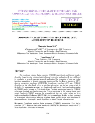 International Journal of Electronics and Communication Engineering & Technology (IJECET),
ISSN 0976 – 6464(Print), ISSN 0976 – 6472(Online) Volume 4, Issue 3, May – June (2013), © IAEME
270
COMPARATIVE ANALYSIS OF MULTI STAGE CORDIC USING
MICRO-ROTATION TECHNIQUE
Mahendra Kumar M.D 1
1
MTech student(SP AND VLSI),fourth semester, ECE Department
School of Engineering and Technology, Jain University,
Jakkasandra Post, Kanakapura Taluk, Ramanagar District, Bangalore, Karnataka, India
Vinay Kumar S.B2
2
Asst. Professor , ECE Department
School of Engineering and Technology, Jain University,
Jakkasandra Post, Kanakapura Taluk, Ramanagar District, Bangalore, Karnataka, India
ABSTRACT
The coordinate rotation digital computer (CORDIC) algorithm is well known iterative
algorithm for performing rotations in digital signal processing applications. It has established
its popularity in several important areas of application, like generation of sine and cosine
functions, calculation of discrete sinusoidal transforms like fast Fourier transform (FFT),
discrete sine/cosine transforms (DST/DCT), householder transform (HT), etc. CORDIC
algorithm, on the other hand, offers an excellent alternative, and its best characteristic is
flexibility. Its quantization accuracy is a function of word length. Hardware implementation
of CORDIC results increase in Critical path delay. Pipelined architecture is used in CORDIC
to increase the clock speed and to reduce the Critical path delay. In this paper a simple multi
staged Pipelined CORDIC structure for generation of sine and cosine values has been
implemented and verified using XILINX 14.1 tool by model sim. Besides we have proposed
an generalized micro-rotation selection technique based on high speed most-significant-1-
detection obviates the complex search algorithms for identifying the micro-rotations.
Keywords: Co-ordinate rotation digital computer (CORDIC), cosine/sine, Fast fourier
transform (FFT), Discrete sine/cosine transforms (DST/DCT), Householder transform (HT),
Most-significant-1, Pipelined architecture.
INTERNATIONAL JOURNAL OF ELECTRONICS AND
COMMUNICATION ENGINEERING & TECHNOLOGY (IJECET)
ISSN 0976 – 6464(Print)
ISSN 0976 – 6472(Online)
Volume 4, Issue 3, May – June, 2013, pp. 270-281
© IAEME: www.iaeme.com/ijecet.asp
Journal Impact Factor (2013): 5.8896 (Calculated by GISI)
www.jifactor.com
IJECET
© I A E M E
 