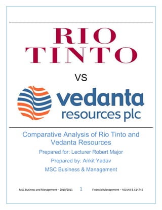 VS




  Comparative Analysis of Rio Tinto and
         Vedanta Resources
              Prepared for: Lecturer Robert Major
                       Prepared by: Ankit Yadav
                  MSC Business & Management


MSC Business and Management – 2010/2011   1    Financial Management – 450148 & 514745
 