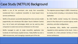 Case Study (NETFLIX) Background
 Netflix is one of the prominent case study that successfully
transformed from a traditional monolithic to cloud based micro
services architecture.
 Netflix is the pioneer successfully deployed the micro services model
pragmatically and introduced OSS (Open Source Software Center)
has a lot of tools and technologies which can be used by other
companies to create micro service architecture on the cloud.
 Netflix managed to split its single monolithic application into
hundreds of small loosely coupled services. Today Netflix has over a
1000 microservices, each managing a separate part of the site.
 The migration process began in 2009. It started out
by moving movie encoding, a noncustomer facing
application.
 By 2010 Netflix started moving the remaining
pieces to the cloud such as account signup, movie
selections, and other configurations
 By December 2011, Netflix had successfully
migrated its entire operation to the cloud – from a
monolithic to a then-unknown territory of micro
service architecture.
 