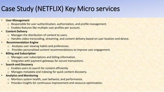 Case Study (NETFLIX) Key Micro services
• User Management
o Responsible for user authentication, authorization, and profile management.
o Enables features like multiple user profiles per account.
• Content Delivery
o Manages the distribution of content to users.
o Handles video transcoding, streaming, and content delivery based on user location and device.
• Recommendation Engine
o Analyzes user viewing habits and preferences.
o Provides personalized content recommendations to improve user engagement.
• Billing and Subscription
o Manages user subscriptions and billing information.
o Integrates with payment gateways for secure transactions.
• Search and Discovery
o Enables users to search for content efficiently.
o Manages metadata and indexing for quick content discovery.
• Analytics and Monitoring
o Monitors system health, user behavior, and performance.
o Provides insights for continuous improvement and resource optimization.
 