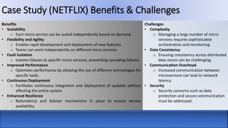 Case Study (NETFLIX) Benefits & Challenges
Benefits
• Scalability
o Each micro service can be scaled independently based on demand.
• Flexibility and Agility
o Enables rapid development and deployment of new features.
o Teams can work independently on different micro services.
• Fault Isolation
o Isolates failures to specific micro services, preventing cascading failures.
• Improved Performance
o Optimizes performance by allowing the use of different technologies for
specific tasks.
• Continuous Deployment
o Facilitates continuous integration and deployment of updates without
affecting the entire system.
• Enhanced Resilience
o Redundancy and failover mechanisms in place to ensure service
availability.
Challenges
• Complexity
o Managing a large number of micro
services requires sophisticated
orchestration and monitoring.
• Data Consistency
o Ensuring consistency across distributed
data stores can be challenging.
• Communication Overhead
o Increased communication between
microservices can lead to network
latency.
• Security
o Security concerns such as data
protection and secure communication
must be addressed.
 