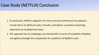 Case Study (NETFLIX) Conclusion
1. In conclusion, Netflix's adoption of a micro services architecture has played a
crucial role in its ability to scale, innovate, and deliver a seamless streaming
experience to its global user base.
2. The approach has its challenges, but the benefits in terms of scalability, flexibility,
and agility outweigh the complexities for a platform of Netflix's scale.
 