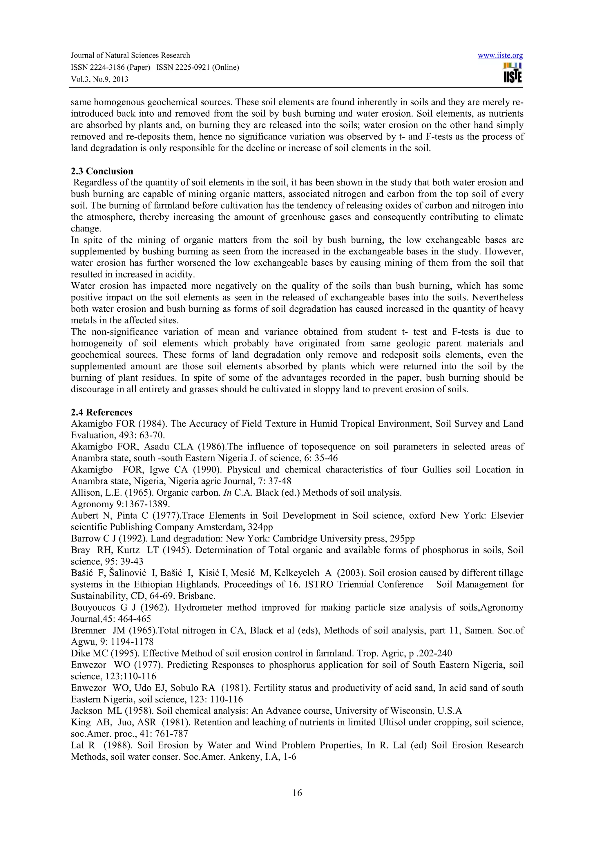 Journal of Natural Sciences Research www.iiste.org
ISSN 2224-3186 (Paper) ISSN 2225-0921 (Online)
Vol.3, No.9, 2013
16
same homogenous geochemical sources. These soil elements are found inherently in soils and they are merely re-
introduced back into and removed from the soil by bush burning and water erosion. Soil elements, as nutrients
are absorbed by plants and, on burning they are released into the soils; water erosion on the other hand simply
removed and re-deposits them, hence no significance variation was observed by t- and F-tests as the process of
land degradation is only responsible for the decline or increase of soil elements in the soil.
2.3 Conclusion
Regardless of the quantity of soil elements in the soil, it has been shown in the study that both water erosion and
bush burning are capable of mining organic matters, associated nitrogen and carbon from the top soil of every
soil. The burning of farmland before cultivation has the tendency of releasing oxides of carbon and nitrogen into
the atmosphere, thereby increasing the amount of greenhouse gases and consequently contributing to climate
change.
In spite of the mining of organic matters from the soil by bush burning, the low exchangeable bases are
supplemented by bushing burning as seen from the increased in the exchangeable bases in the study. However,
water erosion has further worsened the low exchangeable bases by causing mining of them from the soil that
resulted in increased in acidity.
Water erosion has impacted more negatively on the quality of the soils than bush burning, which has some
positive impact on the soil elements as seen in the released of exchangeable bases into the soils. Nevertheless
both water erosion and bush burning as forms of soil degradation has caused increased in the quantity of heavy
metals in the affected sites.
The non-significance variation of mean and variance obtained from student t- test and F-tests is due to
homogeneity of soil elements which probably have originated from same geologic parent materials and
geochemical sources. These forms of land degradation only remove and redeposit soils elements, even the
supplemented amount are those soil elements absorbed by plants which were returned into the soil by the
burning of plant residues. In spite of some of the advantages recorded in the paper, bush burning should be
discourage in all entirety and grasses should be cultivated in sloppy land to prevent erosion of soils.
2.4 References
Akamigbo FOR (1984). The Accuracy of Field Texture in Humid Tropical Environment, Soil Survey and Land
Evaluation, 493: 63-70.
Akamigbo FOR, Asadu CLA (1986).The influence of toposequence on soil parameters in selected areas of
Anambra state, south -south Eastern Nigeria J. of science, 6: 35-46
Akamigbo FOR, Igwe CA (1990). Physical and chemical characteristics of four Gullies soil Location in
Anambra state, Nigeria, Nigeria agric Journal, 7: 37-48
Allison, L.E. (1965). Organic carbon. In C.A. Black (ed.) Methods of soil analysis.
Agronomy 9:1367-1389.
Aubert N, Pinta C (1977).Trace Elements in Soil Development in Soil science, oxford New York: Elsevier
scientific Publishing Company Amsterdam, 324pp
Barrow C J (1992). Land degradation: New York: Cambridge University press, 295pp
Bray RH, Kurtz LT (1945). Determination of Total organic and available forms of phosphorus in soils, Soil
science, 95: 39-43
Bašić F, Šalinović I, Bašić I, Kisić I, Mesić M, Kelkeyeleh A (2003). Soil erosion caused by different tillage
systems in the Ethiopian Highlands. Proceedings of 16. ISTRO Triennial Conference – Soil Management for
Sustainability, CD, 64-69. Brisbane.
Bouyoucos G J (1962). Hydrometer method improved for making particle size analysis of soils,Agronomy
Journal,45: 464-465
Bremner JM (1965).Total nitrogen in CA, Black et al (eds), Methods of soil analysis, part 11, Samen. Soc.of
Agwu, 9: 1194-1178
Dike MC (1995). Effective Method of soil erosion control in farmland. Trop. Agric, p .202-240
Enwezor WO (1977). Predicting Responses to phosphorus application for soil of South Eastern Nigeria, soil
science, 123:110-116
Enwezor WO, Udo EJ, Sobulo RA (1981). Fertility status and productivity of acid sand, In acid sand of south
Eastern Nigeria, soil science, 123: 110-116
Jackson ML (1958). Soil chemical analysis: An Advance course, University of Wisconsin, U.S.A
King AB, Juo, ASR (1981). Retention and leaching of nutrients in limited Ultisol under cropping, soil science,
soc.Amer. proc., 41: 761-787
Lal R (1988). Soil Erosion by Water and Wind Problem Properties, In R. Lal (ed) Soil Erosion Research
Methods, soil water conser. Soc.Amer. Ankeny, I.A, 1-6
 