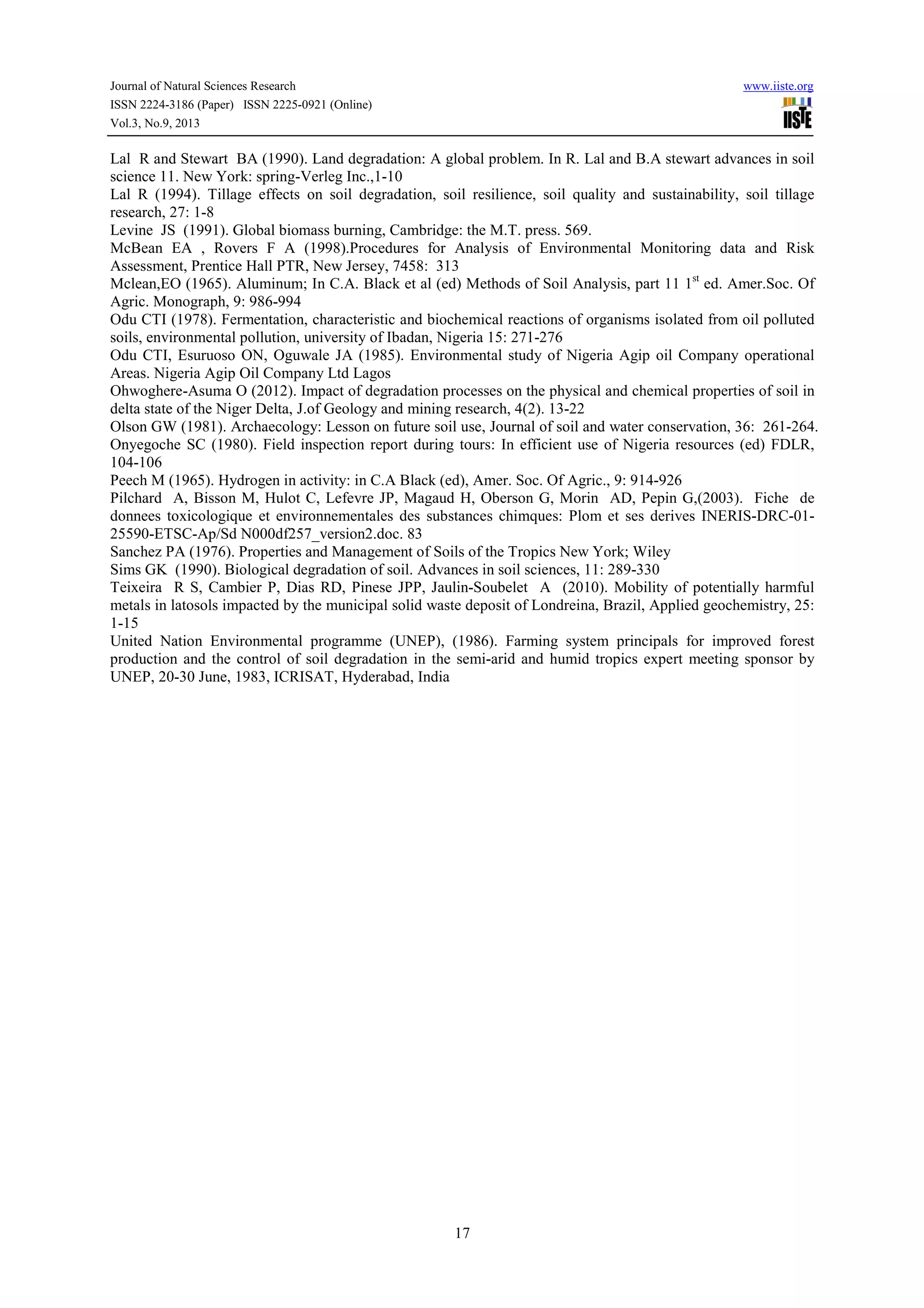 Journal of Natural Sciences Research www.iiste.org
ISSN 2224-3186 (Paper) ISSN 2225-0921 (Online)
Vol.3, No.9, 2013
17
Lal R and Stewart BA (1990). Land degradation: A global problem. In R. Lal and B.A stewart advances in soil
science 11. New York: spring-Verleg Inc.,1-10
Lal R (1994). Tillage effects on soil degradation, soil resilience, soil quality and sustainability, soil tillage
research, 27: 1-8
Levine JS (1991). Global biomass burning, Cambridge: the M.T. press. 569.
McBean EA , Rovers F A (1998).Procedures for Analysis of Environmental Monitoring data and Risk
Assessment, Prentice Hall PTR, New Jersey, 7458: 313
Mclean,EO (1965). Aluminum; In C.A. Black et al (ed) Methods of Soil Analysis, part 11 1st
ed. Amer.Soc. Of
Agric. Monograph, 9: 986-994
Odu CTI (1978). Fermentation, characteristic and biochemical reactions of organisms isolated from oil polluted
soils, environmental pollution, university of Ibadan, Nigeria 15: 271-276
Odu CTI, Esuruoso ON, Oguwale JA (1985). Environmental study of Nigeria Agip oil Company operational
Areas. Nigeria Agip Oil Company Ltd Lagos
Ohwoghere-Asuma O (2012). Impact of degradation processes on the physical and chemical properties of soil in
delta state of the Niger Delta, J.of Geology and mining research, 4(2). 13-22
Olson GW (1981). Archaecology: Lesson on future soil use, Journal of soil and water conservation, 36: 261-264.
Onyegoche SC (1980). Field inspection report during tours: In efficient use of Nigeria resources (ed) FDLR,
104-106
Peech M (1965). Hydrogen in activity: in C.A Black (ed), Amer. Soc. Of Agric., 9: 914-926
Pilchard A, Bisson M, Hulot C, Lefevre JP, Magaud H, Oberson G, Morin AD, Pepin G,(2003). Fiche de
donnees toxicologique et environnementales des substances chimques: Plom et ses derives INERIS-DRC-01-
25590-ETSC-Ap/Sd N000df257_version2.doc. 83
Sanchez PA (1976). Properties and Management of Soils of the Tropics New York; Wiley
Sims GK (1990). Biological degradation of soil. Advances in soil sciences, 11: 289-330
Teixeira R S, Cambier P, Dias RD, Pinese JPP, Jaulin-Soubelet A (2010). Mobility of potentially harmful
metals in latosols impacted by the municipal solid waste deposit of Londreina, Brazil, Applied geochemistry, 25:
1-15
United Nation Environmental programme (UNEP), (1986). Farming system principals for improved forest
production and the control of soil degradation in the semi-arid and humid tropics expert meeting sponsor by
UNEP, 20-30 June, 1983, ICRISAT, Hyderabad, India
 