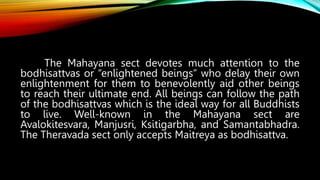 The Mahayana sect devotes much attention to the
bodhisattvas or “enlightened beings” who delay their own
enlightenment for them to benevolently aid other beings
to reach their ultimate end. All beings can follow the path
of the bodhisattvas which is the ideal way for all Buddhists
to live. Well-known in the Mahayana sect are
Avalokitesvara, Manjusri, Ksitigarbha, and Samantabhadra.
The Theravada sect only accepts Maitreya as bodhisattva.
 