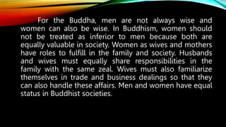 For the Buddha, men are not always wise and
women can also be wise. In Buddhism, women should
not be treated as inferior to men because both are
equally valuable in society. Women as wives and mothers
have roles to fulfill in the family and society. Husbands
and wives must equally share responsibilities in the
family with the same zeal. Wives must also familiarize
themselves in trade and business dealings so that they
can also handle these affairs. Men and women have equal
status in Buddhist societies.
 
