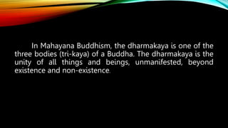 In Mahayana Buddhism, the dharmakaya is one of the
three bodies (tri-kaya) of a Buddha. The dharmakaya is the
unity of all things and beings, unmanifested, beyond
existence and non-existence.
 