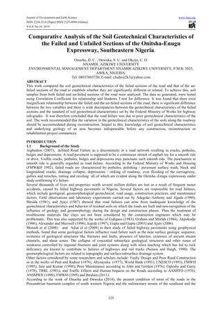 Journal of Environment and Earth Science www.iiste.org 
ISSN 2224-3216 (Paper) ISSN 2225-0948 (Online) 
Vol.4, No.16, 2014 
Comparative Analysis of the Soil Geotechnical Characteristics of 
the Failed and Unfailed Sections of the Onitsha-Enugu 
Expressway, Southeastern Nigeria. 
Onuoha, D. C. ; Onwuka, S. U. and Okoye, C. O. 
NNAMDI AZIKIWE UNIVERSITY 
ENVIRONMENTAL MANAGEMENT DEPARTMENT NNAMDI AZIKIWE UNIVERSITY, P.M.B. 5025, 
AWKA, NIGERIA. 
Tel: 08037603720; E-mail: chidave2k3@yahoo.com 
ABSTRACT 
This work compared the soil geotechnical characteristics of the failed sections of the road and that of the un-failed 
sections of the road to establish whether they are significantly different or related. To achieve this, soil 
samples from both failed and un-failed sections of the road were analyzed. The data so generated, were tested 
using Correlation Coefficient for relationship and Students T-test for difference. It was found that there exist 
insignificant relationship between the failed and the un-failed sections of the road, there is significant difference 
between the two variables and there is wide discrepancies between the geotechnical characteristics of the failed 
sections and the standard of soil geotechnical characteristics set by the Federal Ministry of Works for highway 
sub-grades. It was therefore concluded that the road failure was due to poor geotechnical characteristics of the 
soil. The work recommended that the variation in the geotechnical characteristics of the soils along the roadway 
should be accommodated during reconstruction. Sequel to this, knowledge of soil geotechnical characteristics 
and underlying geology of an area becomes indispensable before any construction, reconstruction or 
rehabilitation project commences. 
INTRODUCTION 
1.1 Background of the Study 
Aigbedion (2007), defined Road Failure as a discontinuity in a road network resulting in cracks, potholes, 
bulges and depressions. A road pavement is supposed to be a continuous stretch of asphalt lay for a smooth ride 
or drive. Visible cracks, potholes, bulges and depressions may punctuate such smooth ride. The punctuation in 
smooth ride is generally regarded as road failure. According to the Federal Ministry of Works and Housing 
(FMW&H 1992), failed roads are characterized by potholes, polishing / pavement surface wash, block and 
longitudinal cracks, drainage collapse, depressions / sinking of roadway, over flooding of the carriageway, 
gullies and trenches, rutting and raveling all of which are evident along the Onitsha -Enugu expressway under 
study confirming it’s failure. 
Several thousands of lives and properties worth several million dollars are lost as a result of frequent motor 
accidents, caused by failed highway pavements in Nigeria. Several factors are responsible for road failures, 
which include geological, geomorphological geotechnical, road usage, construction practices, and maintenance 
factors. Field observations and laboratory experiments carried out by Adegoke–Anthony and Agada (1980), 
Mesida (1981), and Ajayi (1987) showed that road failures can arise from inadequate knowledge of the 
geotechnical characteristics and behavior of residual soils on which the roads are built and non-recognition of the 
influence of geology and geomorphology during the design and construction phases. Thus the treatment of 
troublesome materials like clays are not been considered by the construction engineers which may be 
problematic. This was also supported by the works of Gidigasu (1983), Graham and Shields (1984), Akpokodje 
(1986), Alexander and Maxwell (1996), Jegede (1997), Gupta and Gupta (2003) and Ajani (2006). 
Momoh et al (2008) and Adiat et al (2009) in their study of failed highway pavements using geophysical 
methods, found that some geological factors influence road failure such as the near surface geologic sequence, 
existence of geological structures like fractures and faults, presence of laterites, existence of ancient stream 
channels, and shear zones. The collapse of concealed subsurface geological structures and other zones of 
weakness controlled by regional fractures and joint systems along with silica leaching which has led to rock 
deficiency are known to contribute to failures of highways and rail tracks (Nelson and Haigh, 1990). The 
geomorphological factors are related to topography and surface/subsurface drainage system. 
Other factors considered by some researchers and scholars include: Faulty Design and Poor Road Construction 
as in the works of Paul and Radnor (1976), Abynayaka (1977), World Bank (1991), UNESCO (1991), FMWH 
(1995), Jain and Kumar (1998); Poor Maintenance according to John and Gordon (1976), Oglesby and Garry 
(1978), TRRL (1991); and Traffic Effects and Human Impacts on the Roads according to AASHTO (1976), 
ANSMWH (1998), FMWH (1995) and Ibrahim (2011). 
According to the work of Onuoha and Onwuka (2014), the present condition of most of the roads in the 
Precambrian basement complex of south western Nigeria and the sedimentary terrain of the southeast and the 
125 
 
