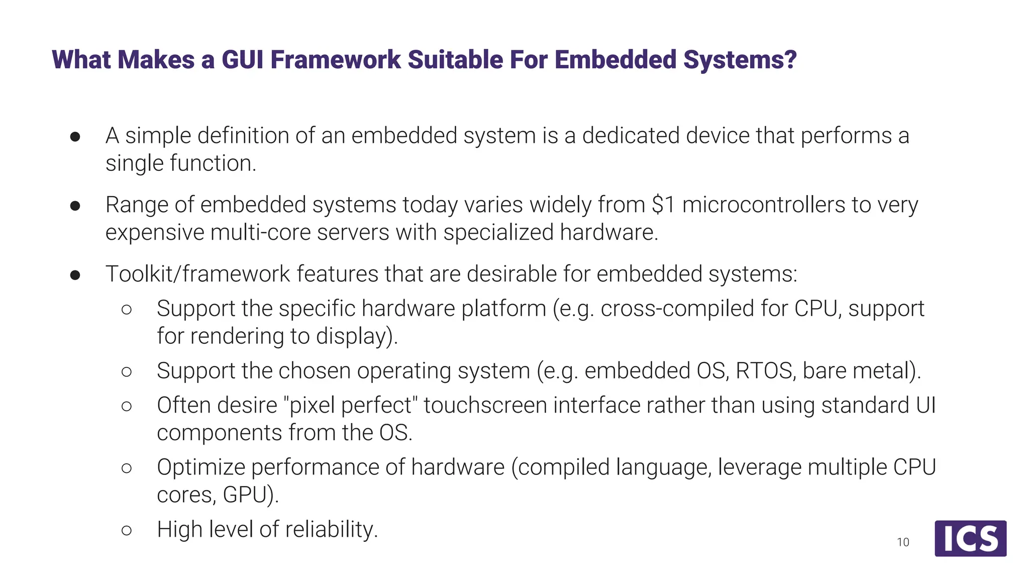 ● A simple definition of an embedded system is a dedicated device that performs a single function. ● Range of embedded systems today varies widely from $1 microcontrollers to very expensive multi-core servers with specialized hardware. ● Toolkit/framework features that are desirable for embedded systems: ○ Support the specific hardware platform (e.g. cross-compiled for CPU, support for rendering to display). ○ Support the chosen operating system (e.g. embedded OS, RTOS, bare metal). ○ Often desire "pixel perfect" touchscreen interface rather than using standard UI components from the OS. ○ Optimize performance of hardware (compiled language, leverage multiple CPU cores, GPU). ○ High level of reliability. What Makes a GUI Framework Suitable For Embedded Systems? 10 