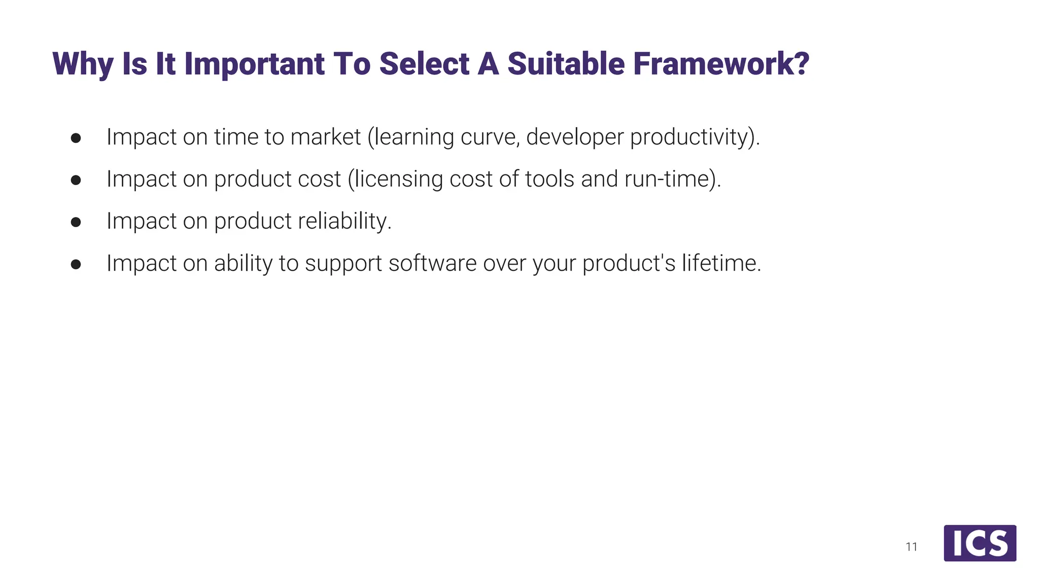 ● Impact on time to market (learning curve, developer productivity). ● Impact on product cost (licensing cost of tools and run-time). ● Impact on product reliability. ● Impact on ability to support software over your product's lifetime. Why Is It Important To Select A Suitable Framework? 11 